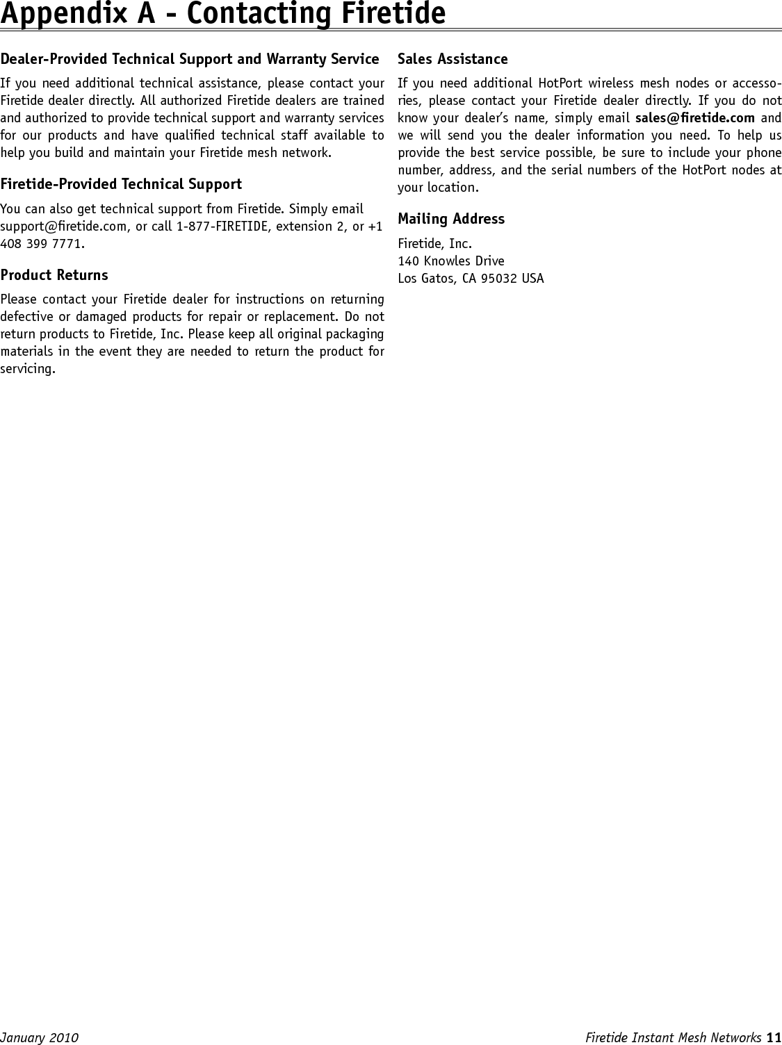 Firetide Instant Mesh Networks 11 January 2010 Appendix A - Contacting FiretideDealer-Provided Technical Support and Warranty ServiceIf you need additional technical assistance, please contact your Firetide dealer directly. All authorized Firetide dealers are trained and authorized to provide technical support and warranty services for  our  products  and  have  qualied technical  staff  available  to help you build and maintain your Firetide mesh network.Firetide-Provided Technical SupportYou can also get technical support from Firetide. Simply email support@retide.com, or call 1-877-FIRETIDE, extension 2, or +1 408 399 7771.Product ReturnsPlease contact your Firetide  dealer for instructions on returning defective or damaged products for repair or replacement. Do not return products to Firetide, Inc. Please keep all original packaging materials in the event they are needed to return the product for servicing.Sales AssistanceIf you need additional  HotPort wireless mesh nodes or accesso-ries,  please  contact  your  Firetide  dealer  directly.  If  you  do  not know your dealer’s name, simply email sales@retide.com and we  will  send  you  the  dealer  information  you  need.  To  help  us provide the best service possible, be sure to include your phone number, address, and the serial numbers of the HotPort nodes at your location. Mailing AddressFiretide, Inc.140 Knowles DriveLos Gatos, CA 95032 USA