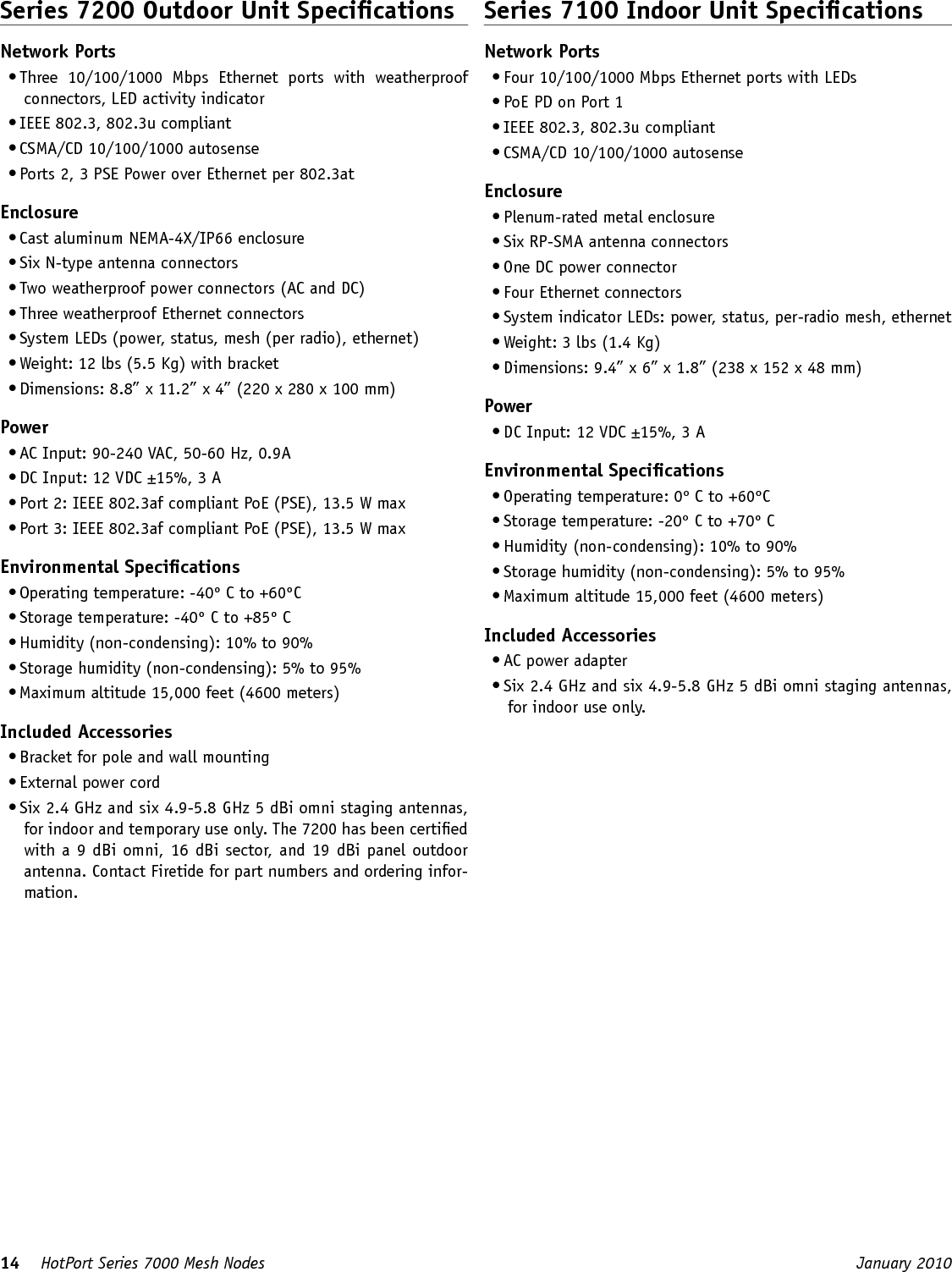 14    HotPort Series 7000 Mesh Nodes  January 2010 Series 7200 Outdoor Unit SpecicationsNetwork Ports• Three  10/100/1000  Mbps  Ethernet  ports  with  weatherproof connectors, LED activity indicator• IEEE 802.3, 802.3u compliant• CSMA/CD 10/100/1000 autosense• Ports 2, 3 PSE Power over Ethernet per 802.3atEnclosure• Cast aluminum NEMA-4X/IP66 enclosure• Six N-type antenna connectors  • Two weatherproof power connectors (AC and DC)• Three weatherproof Ethernet connectors• System LEDs (power, status, mesh (per radio), ethernet)• Weight: 12 lbs (5.5 Kg) with bracket• Dimensions: 8.8” x 11.2” x 4” (220 x 280 x 100 mm)Power• AC Input: 90-240 VAC, 50-60 Hz, 0.9A• DC Input: 12 VDC ±15%, 3 A• Port 2: IEEE 802.3af compliant PoE (PSE), 13.5 W max• Port 3: IEEE 802.3af compliant PoE (PSE), 13.5 W maxEnvironmental Specications• Operating temperature: -40º C to +60ºC• Storage temperature: -40º C to +85º C• Humidity (non-condensing): 10% to 90%• Storage humidity (non-condensing): 5% to 95%• Maximum altitude 15,000 feet (4600 meters)Included Accessories• Bracket for pole and wall mounting• External power cord• Six 2.4 GHz and six 4.9-5.8 GHz 5 dBi omni staging antennas, for indoor and temporary use only. The 7200 has been certied with a 9 dBi omni, 16 dBi sector, and 19 dBi panel outdoor antenna. Contact Firetide for part numbers and ordering infor-mation.Series 7100 Indoor Unit SpecicationsNetwork Ports• Four 10/100/1000 Mbps Ethernet ports with LEDs• PoE PD on Port 1• IEEE 802.3, 802.3u compliant• CSMA/CD 10/100/1000 autosenseEnclosure• Plenum-rated metal enclosure• Six RP-SMA antenna connectors  • One DC power connector• Four Ethernet connectors• System indicator LEDs: power, status, per-radio mesh, ethernet• Weight: 3 lbs (1.4 Kg)• Dimensions: 9.4” x 6” x 1.8” (238 x 152 x 48 mm)Power• DC Input: 12 VDC ±15%, 3 AEnvironmental Specications• Operating temperature: 0º C to +60ºC• Storage temperature: -20º C to +70º C• Humidity (non-condensing): 10% to 90%• Storage humidity (non-condensing): 5% to 95%• Maximum altitude 15,000 feet (4600 meters)Included Accessories• AC power adapter• Six 2.4 GHz and six 4.9-5.8 GHz 5 dBi omni staging antennas, for indoor use only.