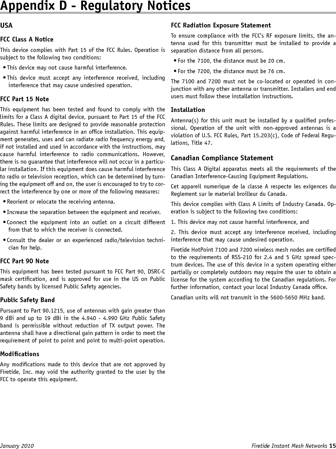 Firetide Instant Mesh Networks 15 January 2010 Appendix D - Regulatory NoticesUSA FCC Class A Notice This device complies with Part 15 of the FCC Rules. Operation is subject to the following two conditions: • This device may not cause harmful interference. • This  device  must  accept  any  interference  received,  including interference that may cause undesired operation. FCC Part 15 Note This  equipment has  been  tested  and  found to  comply  with  the limits for a Class A digital device, pursuant to Part 15 of the FCC Rules. These limits are designed to provide reasonable protection against harmful interference in an ofce installation. This equip-ment generates, uses and can radiate radio frequency energy and, if not installed and used in accordance with the instructions, may cause  harmful  interference  to  radio  communications.  However, there is no guarantee that interference will not occur in a particu-lar installation. If this equipment does cause harmful interference to radio or television reception, which can be determined by turn-ing the equipment off and on, the user is encouraged to try to cor-rect the interference by one or more of the following measures: • Reorient or relocate the receiving antenna. • Increase the separation between the equipment and receiver. • Connect  the  equipment  into  an  outlet  on  a  circuit  different from that to which the receiver is connected. • Consult the dealer or  an  experienced radio/television techni-cian for help. FCC Part 90 Note This equipment has been tested pursuant to FCC Part 90, DSRC-C mask certication, and is approved for use  in  the US on  Public Safety bands by licensed Public Safety agencies. Public Safety Band Pursuant to Part 90.1215, use of antennas with gain greater than 9 dBi and up to 19 dBi in the 4.940 -  4.990 GHz Public Safety band  is  permissible  without  reduction  of  TX  output  power.  The antenna shall have a directional gain pattern in order to meet the requirement of point to point and point to multi-point operation. Modications Any modications made to this device that are not approved by Firetide, Inc. may void the authority granted to the user by the FCC to operate this equipment. FCC Radiation Exposure Statement To ensure compliance with the FCC’s RF exposure limits, the an-tenna  used  for  this  transmitter  must  be  installed  to  provide  a separation distance from all persons.• For the 7100, the distance must be 20 cm.• For the 7200, the distance must be 76 cm.The 7100 and 7200 must not be co-located or operated in con-junction with any other antenna or transmitter. Installers and end users must follow these installation instructions. Installation Antenna(s) for this unit must be installed by a qualied profes-sional.  Operation  of  the  unit  with  non-approved  antennas  is  a violation of U.S. FCC Rules, Part 15.203(c), Code of Federal Regu-lations, Title 47. Canadian Compliance Statement This Class A Digital apparatus meets all the requirements of the Canadian Interference-Causing Equipment Regulations. Cet appareil numerique de la classe A respecte les exigences du Reglement sur le material broilleur du Canada. This device complies with Class A Limits of Industry Canada. Op-eration is subject to the following two conditions: 1. This device may not cause harmful interference, and 2.  This  device  must  accept  any  interference received,  including interference that may cause undesired operation. Firetide HotPoint 7100 and 7200 wireless mesh nodes are certied to the requirements of RSS-210 for 2.4  and 5 GHz spread spec-trum devices. The use of this device in a system operating either partially or completely outdoors may require the user to obtain a license for the system according to the Canadian regulations. For further information, contact your local Industry Canada ofce.Canadian units will not transmit in the 5600-5650 MHz band.