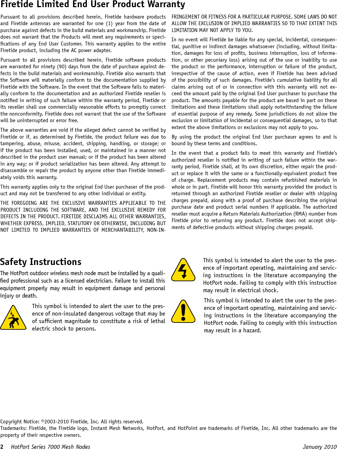 2    HotPort Series 7000 Mesh Nodes  January 2010 Firetide Limited End User Product WarrantyPursuant  to  all  provisions described  herein,  Firetide hardware  products and Firetide antennas are warranted for one (1) year  from the date of purchase against defects in the build materials and workmanship. Firetide does not warrant that the Products will meet any requirements or speci-cations of any End User Customer. This warranty applies to the entire Firetide product, including the AC power adapter.Pursuant  to  all  provisions  described  herein,  Firetide  software  products are warranted for ninety (90) days from the date of purchase against de-fects in the build materials and workmanship. Firetide also warrants that the Software will materially conform to the documentation supplied by Firetide with the Software. In the event that the Software fails to materi-ally conform to the documentation and an authorized Firetide reseller is notied in writing of such failure within the warranty period, Firetide or its reseller shall use commercially reasonable efforts to promptly correct the nonconformity. Firetide does not warrant that the use of the Software will be uninterrupted or error free. The above warranties are void if the alleged defect cannot be veried by Firetide or if, as determined by Firetide, the product failure was due to tampering, abuse, misuse, accident,  shipping,  handling,  or  storage; or if the product has been installed, used, or maintained in a manner not described in the product user manual; or if the product has been altered in any way; or if product serialization has been altered. Any attempt to disassemble or repair the product by anyone other than Firetide immedi-ately voids this warranty.This warranty applies only to the original End User purchaser of the prod-uct and may not be transferred to any other individual or entity.THE  FOREGOING  ARE  THE  EXCLUSIVE  WARRANTIES  APPLICABLE  TO  THE PRODUCT  INCLUDING  THE  SOFTWARE,  AND  THE  EXCLUSIVE REMEDY  FOR DEFECTS IN THE PRODUCT. FIRETIDE DISCLAIMS ALL OTHER WARRANTIES, WHETHER EXPRESS, IMPLIED, STATUTORY OR OTHERWISE, INCLUDING BUT NOT  LIMITED  TO  IMPLIED  WARRANTIES  OF  MERCHANTABILITY,  NON-IN-FRINGEMENT OR FITNESS FOR A PARTICULAR PURPOSE. SOME LAWS DO NOT ALLOW THE EXCLUSION OF IMPLIED WARRANTIES SO TO THAT EXTENT THIS LIMITATION MAY NOT APPLY TO YOU.In no event will Firetide be liable for any special, incidental, consequen-tial, punitive or indirect damages whatsoever (including, without limita-tion, damages for loss of prots, business interruption, loss of informa-tion, or other pecuniary loss) arising out of the use or inability to use the product or the  performance,  interruption or  failure of the product, irrespective  of  the  cause  of  action,  even  if  Firetide  has  been  advised of the possibility of such damages. Firetide’s cumulative liability for all claims  arising  out  of  or  in  connection with  this  warranty  will  not  ex-ceed the amount paid by the original End User purchaser to purchase the product. The amounts payable for the product are based in part on these limitations and these limitations shall apply notwithstanding the failure of essential purpose of any remedy. Some jurisdictions do not allow the exclusion or limitation of incidental or consequential damages, so to that extent the above limitations or exclusions may not apply to you.By using the product the original End User purchaser agrees to and is bound by these terms and conditions.In  the  event  that  a  product  fails  to  meet  this  warranty  and  Firetide’s authorized reseller is notied in writing of such failure within the war-ranty period, Firetide shall, at its own discretion, either repair the prod-uct or replace it with the same or a functionally-equivalent product free of  charge.  Replacement  products  may  contain  refurbished  materials  in whole or in part. Firetide will honor this warranty provided the product is returned through an authorized Firetide reseller or dealer with shipping charges prepaid, along with a proof of purchase describing the original purchase date and product serial numbers if applicable.  The authorized reseller must acquire a Return Materials Authorization (RMA) number from Firetide  prior  to  returning  any  product.  Firetide  does  not  accept  ship-ments of defective products without shipping charges prepaid.This symbol is intended to alert the user to the pres-ence of important operating, maintaining and servic-ing instructions in  the  literature  accompanying the HotPort node. Failing to comply with this instruction may result in electrical shock.This symbol is intended to alert the user to the pres-ence of important operating, maintaining and servic-ing instructions in the literature accompanying the HotPort node. Failing to comply with this instruction may result in a hazard.Copyright Notice: ©2003-2010 Firetide, Inc. All rights reserved.Trademarks: Firetide, the Firetide logo, Instant Mesh Networks, HotPort, and HotPoint are trademarks of Firetide, Inc. All other trademarks are the property of their respective owners.Safety InstructionsThe HotPort outdoor wireless mesh node must be installed by a quali-ed professional such as a licensed electrician. Failure to install this equipment properly  may result in equipment damage  and personal injury or death. This symbol is intended to alert the user to the pres-ence of non-insulated dangerous voltage that may be of sufcient magnitude to constitute a risk of lethal electric shock to persons.