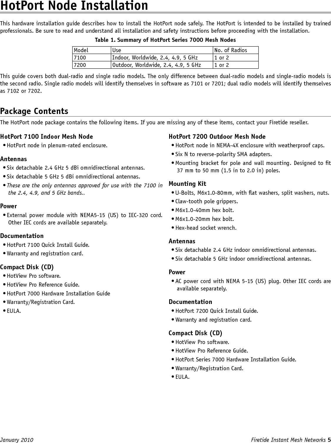 Firetide Instant Mesh Networks 5 January 2010 HotPort Node InstallationThis hardware installation guide describes how to install the HotPort node safely. The HotPort is intended to be installed by trained professionals. Be sure to read and understand all installation and safety instructions before proceeding with the installation. Table 1. Summary of HotPort Series 7000 Mesh Nodes Model Use No. of Radios7100 Indoor, Worldwide, 2.4, 4.9, 5 GHz 1 or 27200 Outdoor, Worldwide, 2.4, 4.9, 5 GHz 1 or 2This guide covers both dual-radio and single radio models. The only difference between dual-radio models and single-radio models is the second radio. Single radio models will identify themselves in software as 7101 or 7201; dual radio models will identify themselves as 7102 or 7202.Package ContentsThe HotPort node package contains the following items. If you are missing any of these items, contact your Firetide reseller.HotPort 7100 Indoor Mesh Node• HotPort node in plenum-rated enclosure.Antennas• Six detachable 2.4 GHz 5 dBi omnidirectional antennas.• Six detachable 5 GHz 5 dBi omnidirectional antennas. • These are the only antennas approved for use with the 7100 in the 2.4, 4.9, and 5 GHz bands..Power• External power module with NEMA5-15 (US) to IEC-320 cord. Other IEC cords are available separately.Documentation• HotPort 7100 Quick Install Guide.• Warranty and registration card.Compact Disk (CD)• HotView Pro software.• HotView Pro Reference Guide.• HotPort 7000 Hardware Installation Guide• Warranty/Registration Card.• EULA.HotPort 7200 Outdoor Mesh Node• HotPort node in NEMA-4X enclosure with weatherproof caps.• Six N to reverse-polarity SMA adapters.• Mounting bracket for pole and wall mounting. Designed to t 37 mm to 50 mm (1.5 in to 2.0 in) poles. Mounting Kit• U-Bolts, M6x1.0-80mm, with at washers, split washers, nuts.• Claw-tooth pole grippers.• M6x1.0-40mm hex bolt.• M6x1.0-20mm hex bolt.• Hex-head socket wrench.Antennas• Six detachable 2.4 GHz indoor omnidirectional antennas.• Six detachable 5 GHz indoor omnidirectional antennas.Power• AC power cord with NEMA 5-15 (US) plug. Other IEC cords are available separately. Documentation• HotPort 7200 Quick Install Guide.• Warranty and registration card.Compact Disk (CD)• HotView Pro software.• HotView Pro Reference Guide.• HotPort Series 7000 Hardware Installation Guide.• Warranty/Registration Card.• EULA.