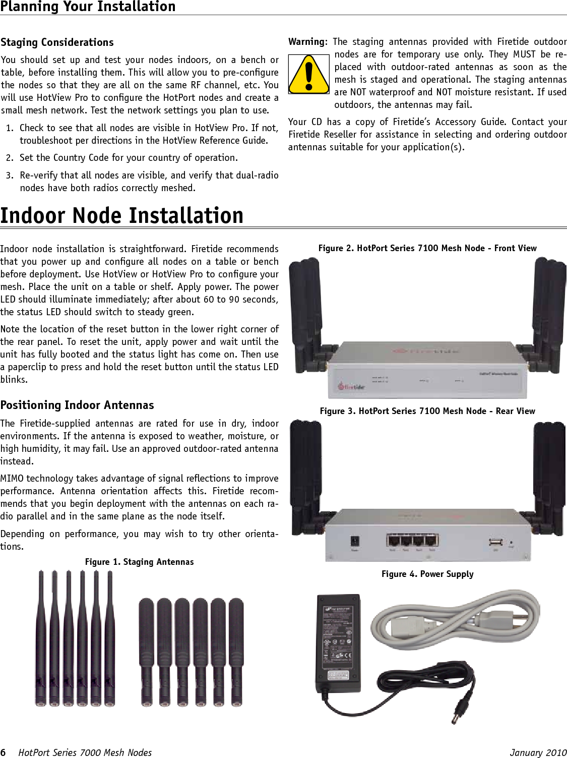 6    HotPort Series 7000 Mesh Nodes  January 2010 Staging ConsiderationsYou  should  set  up  and  test  your  nodes indoors,  on  a  bench  or table, before installing them. This will allow you to pre-congure the nodes so that they are all on the same RF channel, etc. You will use HotView Pro to congure the HotPort nodes and create a small mesh network. Test the network settings you plan to use.1.  Check to see that all nodes are visible in HotView Pro. If not, troubleshoot per directions in the HotView Reference Guide.2.  Set the Country Code for your country of operation.3.  Re-verify that all nodes are visible, and verify that dual-radio nodes have both radios correctly meshed.Planning Your Installation Warning:  The  staging  antennas  provided  with  Firetide  outdoor nodes  are  for  temporary  use  only.  They  MUST  be  re-placed  with  outdoor-rated  antennas  as  soon  as  the mesh is staged and operational. The staging antennas are NOT waterproof and NOT moisture resistant. If used outdoors, the antennas may fail.Your  CD  has  a  copy  of  Firetide’s  Accessory  Guide.  Contact  your Firetide Reseller for assistance in selecting and ordering outdoor antennas suitable for your application(s).Indoor Node Installation Indoor node installation is straightforward. Firetide recommends that you power up and congure all nodes on a table or bench before deployment. Use HotView or HotView Pro to congure your mesh. Place the unit on a table or shelf. Apply power. The power LED should illuminate immediately; after about 60 to 90 seconds, the status LED should switch to steady green.Note the location of the reset button in the lower right corner of the rear panel. To reset the unit, apply power and wait until the unit has fully booted and the status light has come on. Then use a paperclip to press and hold the reset button until the status LED blinks.Positioning Indoor AntennasThe  Firetide-supplied  antennas  are  rated  for  use  in  dry,  indoor environments. If the antenna is exposed to weather, moisture, or high humidity, it may fail. Use an approved outdoor-rated antenna instead.MIMO technology takes advantage of signal reections to improve performance.  Antenna  orientation  affects  this.  Firetide  recom-mends that you begin deployment with the antennas on each ra-dio parallel and in the same plane as the node itself.Depending  on  performance,  you  may wish  to  try  other  orienta-tions.Figure 1. Staging AntennasFigure 2. HotPort Series 7100 Mesh Node - Front Viewmesh radio 1mesh radio 2 status powerFigure 3. HotPort Series 7100 Mesh Node - Rear ViewFigure 4. Power Supply