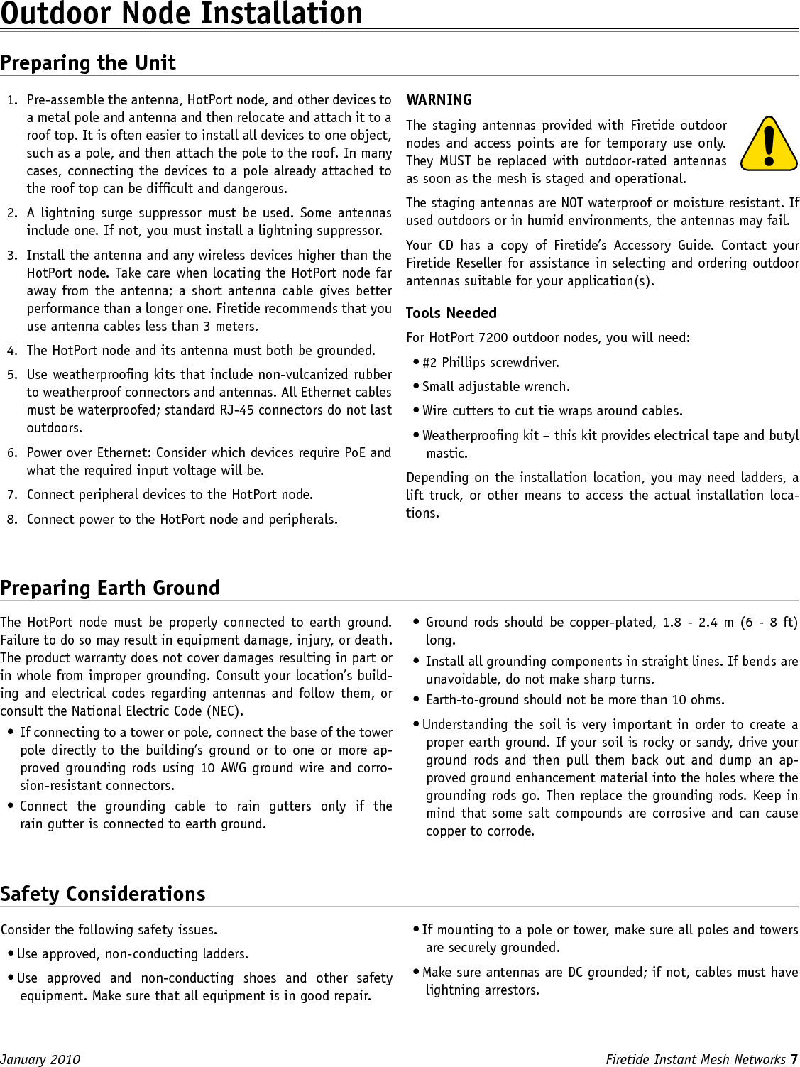 Firetide Instant Mesh Networks 7 January 2010 The HotPort  node must  be  properly connected  to  earth  ground. Failure to do so may result in equipment damage, injury, or death. The product warranty does not cover damages resulting in part or in whole from improper grounding. Consult your location’s build-ing and electrical codes regarding antennas and follow them, or consult the National Electric Code (NEC).•  If connecting to a tower or pole, connect the base of the tower pole directly to the building’s ground or to one or more ap-proved grounding rods using 10 AWG ground wire and corro-sion-resistant connectors.•  Connect  the  grounding  cable  to  rain  gutters  only  if  the  rain gutter is connected to earth ground.Outdoor Node Installation Preparing the Unit1.  Pre-assemble the antenna, HotPort node, and other devices to a metal pole and antenna and then relocate and attach it to a roof top. It is often easier to install all devices to one object, such as a pole, and then attach the pole to the roof. In many cases, connecting the devices to a pole already attached to the roof top can be difcult and dangerous.2.  A  lightning  surge suppressor must be  used. Some antennas include one. If not, you must install a lightning suppressor.3.  Install the antenna and any wireless devices higher than the HotPort node. Take care when locating the HotPort node far away from the antenna; a short antenna  cable gives  better performance than a longer one. Firetide recommends that you use antenna cables less than 3 meters.4.  The HotPort node and its antenna must both be grounded. 5.  Use weatherproong kits that include non-vulcanized rubber to weatherproof connectors and antennas. All Ethernet cables must be waterproofed; standard RJ-45 connectors do not last outdoors.6.  Power over Ethernet: Consider which devices require PoE and what the required input voltage will be.7.  Connect peripheral devices to the HotPort node.8.  Connect power to the HotPort node and peripherals.WARNINGThe staging antennas provided with Firetide outdoor nodes and access points are for temporary use only. They MUST be replaced with outdoor-rated antennas as soon as the mesh is staged and operational. The staging antennas are NOT waterproof or moisture resistant. If used outdoors or in humid environments, the antennas may fail.Your  CD  has  a  copy  of  Firetide’s  Accessory  Guide.  Contact  your Firetide Reseller for assistance in selecting and ordering outdoor antennas suitable for your application(s).Tools NeededFor HotPort 7200 outdoor nodes, you will need:• #2 Phillips screwdriver. • Small adjustable wrench.• Wire cutters to cut tie wraps around cables.• Weatherproong kit – this kit provides electrical tape and butyl mastic. Depending on the installation location, you may need ladders, a lift truck, or other means to access the actual installation loca-tions.Preparing Earth Ground•  Ground rods should be  copper-plated, 1.8 - 2.4 m (6 - 8 ft) long.•  Install all grounding components in straight lines. If bends are unavoidable, do not make sharp turns.•  Earth-to-ground should not be more than 10 ohms.• Understanding the soil is very important in order to create a proper earth ground. If your soil is rocky or sandy, drive your ground  rods  and  then pull  them  back  out  and  dump  an  ap-proved ground enhancement material into the holes where the grounding rods go. Then replace the grounding rods. Keep in mind that some salt compounds are corrosive and can cause copper to corrode. Safety ConsiderationsConsider the following safety issues.• Use approved, non-conducting ladders.• Use  approved  and  non-conducting  shoes  and  other  safety equipment. Make sure that all equipment is in good repair.• If mounting to a pole or tower, make sure all poles and towers are securely grounded.• Make sure antennas are DC grounded; if not, cables must have lightning arrestors.
