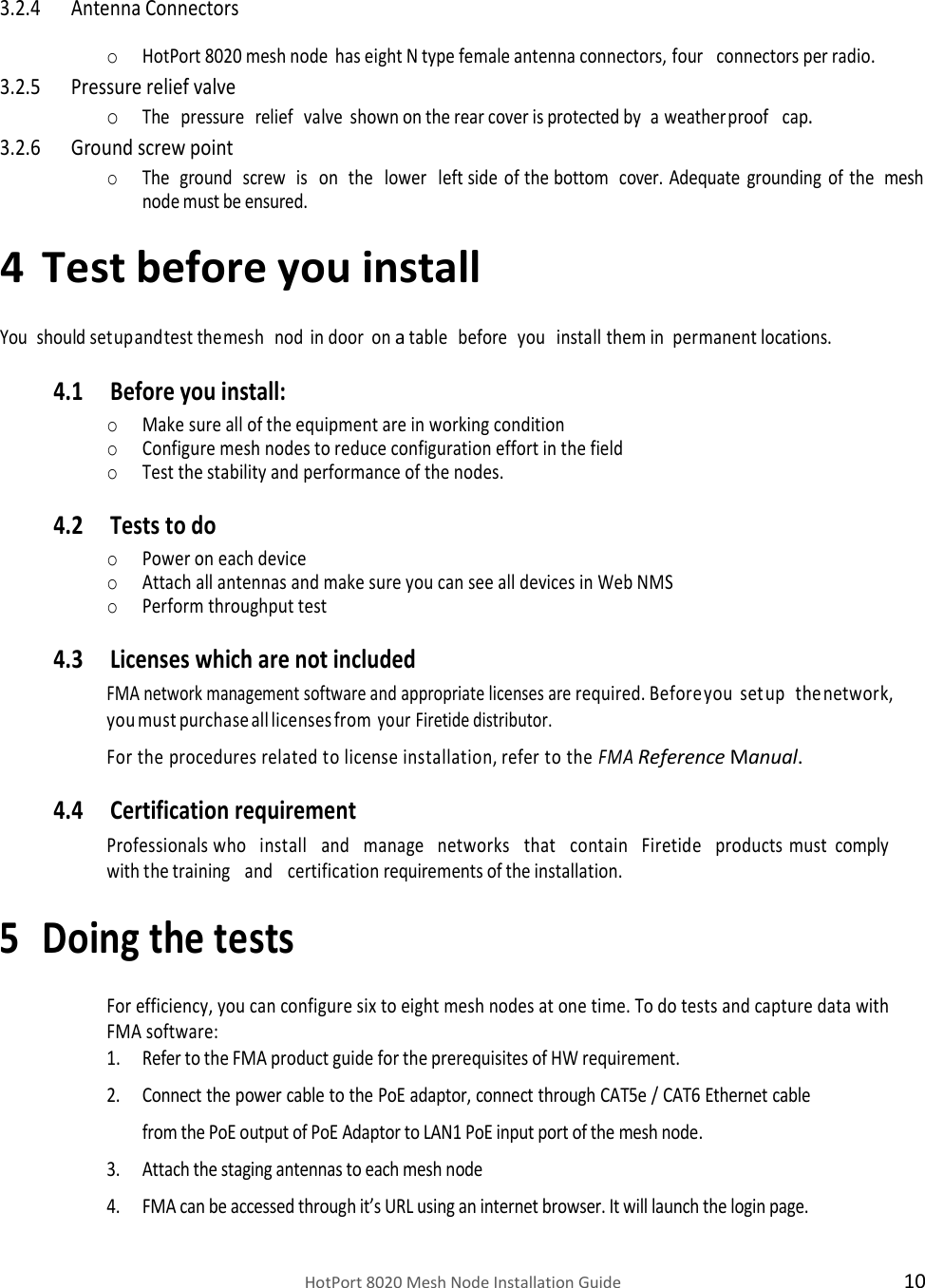    HotPort 8020 Mesh Node Installation Guide  10   3.2.4 Antenna Connectors  o HotPort 8020 mesh node has eight N type female antenna connectors, four   connectors per radio. 3.2.5 Pressure relief valve o The   pressure   relief   valve shown on the rear cover is protected by   a weatherproof   cap. 3.2.6 Ground screw point o The  ground   screw   is   on   the   lower  left side   of the bottom   cover. Adequate grounding of the   mesh node must be ensured. 4 Test before you install  You   should set up and test the mesh   nod  in door on a table   before   you   install them in permanent locations. 4.1 Before you install: o Make sure all of the equipment are in working condition o Configure mesh nodes to reduce configuration effort in the field  o Test the stability and performance of the nodes. 4.2 Tests to do o Power on each device o Attach all antennas and make sure you can see all devices in Web NMS o Perform throughput test  4.3 Licenses which are not included FMA network management software and appropriate licenses are required. Before you  set up   the network, you must purchase all licenses from your Firetide distributor. For the procedures related to license installation, refer to the FMA Reference Manual. 4.4 Certification requirement Professionals who   install   and   manage   networks   that   contain   Firetide   products must  comply with the training   and   certification requirements of the installation. 5 Doing the tests  For efficiency, you can configure six to eight mesh nodes at one time. To do tests and capture data with FMA software: 1. Refer to the FMA product guide for the prerequisites of HW requirement. 2. Connect the power cable to the PoE adaptor, connect through CAT5e / CAT6 Ethernet cable from the PoE output of PoE Adaptor to LAN1 PoE input port of the mesh node. 3. Attach the staging antennas to each mesh node 4. FMA can be accessed through it’s URL using an internet browser. It will launch the login page.  