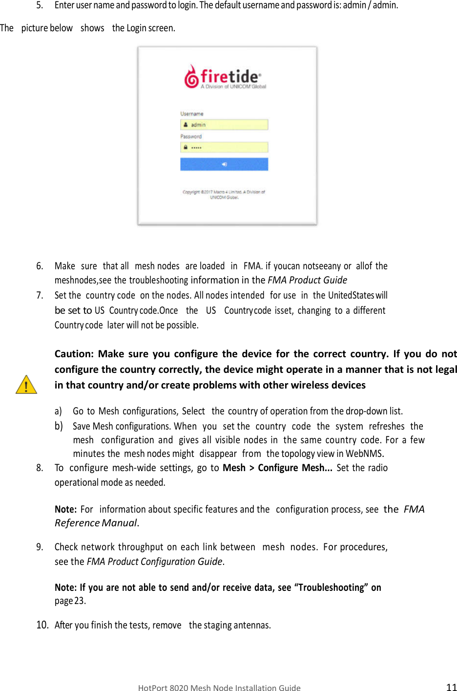    HotPort 8020 Mesh Node Installation Guide  11 5. Enter user name and password to login. The default username and password is: admin / admin. The   picture below   shows   the Login screen.    6. Make sure that all mesh nodes are loaded in FMA. if you can not see any  or  all of the mesh nodes, see the troubleshooting information in the FMA Product Guide 7. Set the  country code  on the nodes. All nodes intended for use in the United States will be set to US Country code. Once the US Country code is set, changing to     a    different  Country code  later will not be possible.  Caution:  Make  sure  you  configure  the  device  for  the  correct  country.  If  you  do  not configure the country correctly, the device might operate in a manner that is not legal in that country and/or create problems with other wireless devices a) Go to Mesh configurations, Select the country of operation from the drop-down list. b) Save Mesh configurations. When   you   set the   country   code   the   system   refreshes   the  mesh   configuration and gives all visible nodes in the same country code. For a few minutes the mesh nodes might disappear from the topology view in WebNMS. 8. To configure mesh-wide settings, go to Mesh &gt; Configure Mesh... Set the radio operational mode as needed. Note: For   information about specific features and the   configuration process, see  the  FMA Reference Manual. 9. Check network throughput on each link between mesh nodes. For procedures, see the FMA Product Configuration Guide. Note: If you are not able to send and/or receive data, see “Troubleshooting” on page 23. 10. After you finish the tests, remove   the staging antennas. 