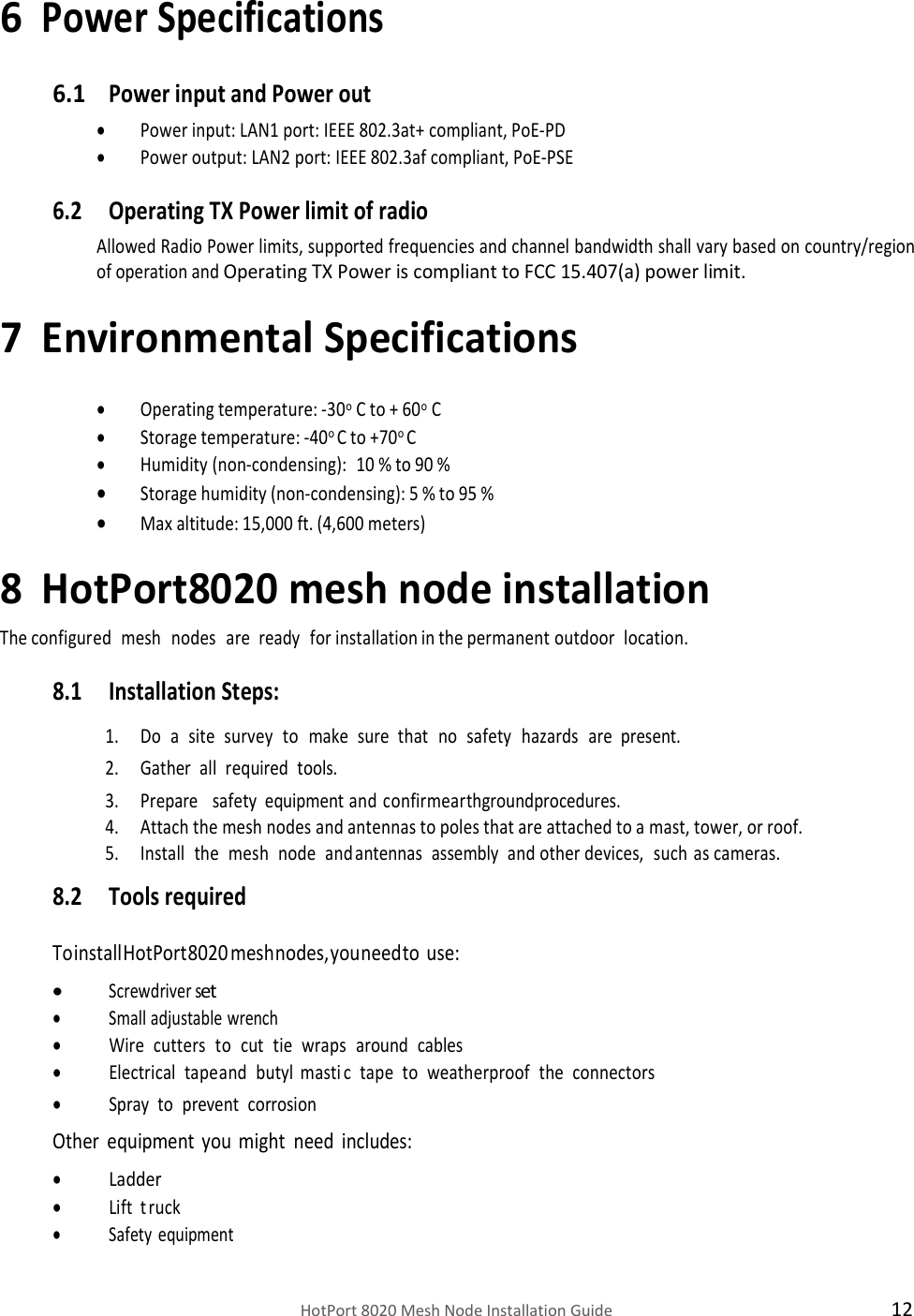    HotPort 8020 Mesh Node Installation Guide  12 6 Power Specifications 6.1 Power input and Power out  Power input: LAN1 port: IEEE 802.3at+ compliant, PoE-PD  Power output: LAN2 port: IEEE 802.3af compliant, PoE-PSE 6.2 Operating TX Power limit of radio Allowed Radio Power limits, supported frequencies and channel bandwidth shall vary based on country/region of operation and Operating TX Power is compliant to FCC 15.407(a) power limit. 7 Environmental Specifications   Operating temperature: -30o C to + 60o C   Storage temperature: -40o C to +70o C  Humidity (non-condensing): 10 % to 90 %  Storage humidity (non-condensing): 5 % to 95 %   Max altitude: 15,000 ft. (4,600 meters) 8 HotPort8020 mesh node installation The configured   mesh   nodes   are   ready   for installation in the permanent outdoor   location. 8.1 Installation Steps: 1. Do   a   site   survey   to   make   sure   that   no   safety   hazards   are   present. 2. Gather   all   required   tools. 3. Prepare   safety   equipment and confirm earth ground procedures. 4. Attach the mesh nodes and antennas to poles that are attached to a mast, tower, or roof. 5. Install   the   mesh   node   and   antennas   assembly   and other devices,   such    as cameras. 8.2 Tools required  To install HotPort 8020 mesh nodes, you need to  use:  Screwdriver set  Small adjustable wrench  Wire   cutters   to   cut   tie   wraps   around   cables  Electrical   tape  and   butyl  masti c   tape   to   weatherproof   the   connectors  Spray  to   prevent   corrosion Other equipment you might need includes:  Ladder  Lift   truck  Safety equipment 