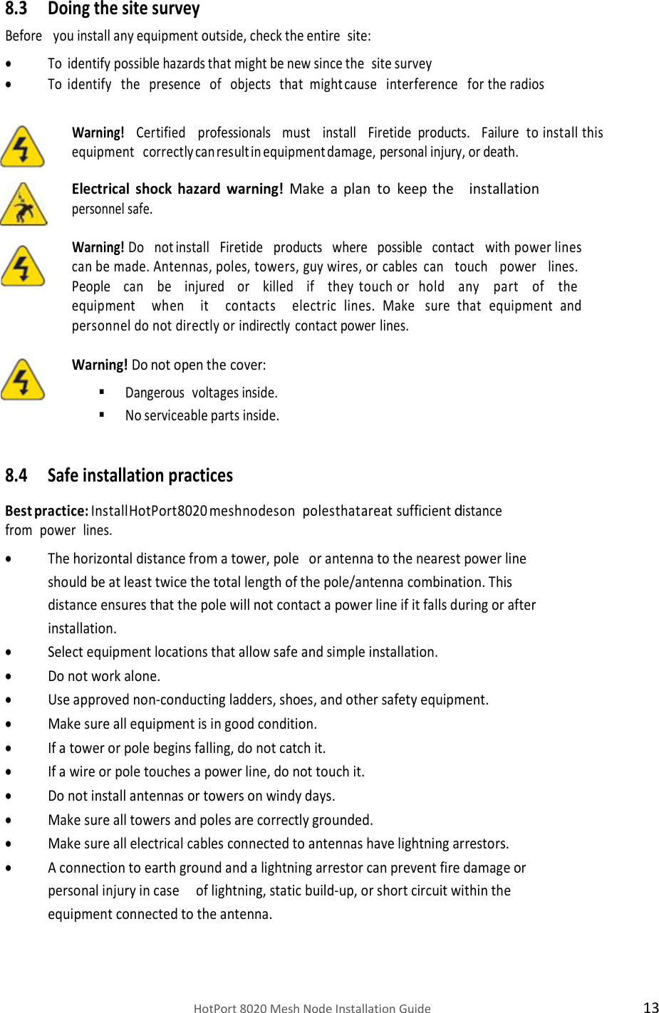    HotPort 8020 Mesh Node Installation Guide  13 8.3 Doing the site survey Before   you install any equipment outside, check the entire  site:  To identify possible hazards that might be new since the site survey  To identify   the   presence   of   objects   that  might cause   interference   for the radios   Warning!  Certified   professionals   must   install   Firetide  products.   Failure to install this equipment   correctly can result in equipment damage, personal injury, or death.  Electrical shock hazard warning! Make a plan to   keep the   installation personnel safe.  Warning! Do   not install   Firetide   products   where   possible   contact   with power lines can be made. Antennas, poles, towers, guy wires, or cables  can   touch   power   lines.  People   can   be   injured   or   killed   if   they touch or   hold   any   part   of   the  equipment   when   it   contacts   electric lines. Make   sure that equipment and personnel do not directly or indirectly contact power lines.  Warning! Do not open the cover:  Dangerous  voltages inside.  No serviceable parts inside.  8.4 Safe installation practices  Best practice: Install HotPort 8020 mesh nodes on   poles that are at sufficient distance from power lines.  The horizontal distance from a tower, pole   or antenna to the nearest power line should be at least twice the total length of the pole/antenna combination. This distance ensures that the pole will not contact a power line if it falls during or after installation.  Select equipment locations that allow safe and simple installation.   Do not work alone.  Use approved non-conducting ladders, shoes, and other safety equipment.  Make sure all equipment is in good condition.  If a tower or pole begins falling, do not catch it.  If a wire or pole touches a power line, do not touch it.  Do not install antennas or towers on windy days.  Make sure all towers and poles are correctly grounded.  Make sure all electrical cables connected to antennas have lightning arrestors.  A connection to earth ground and a lightning arrestor can prevent fire damage or personal injury in case     of lightning, static build-up, or short circuit within the equipment connected to the antenna. 