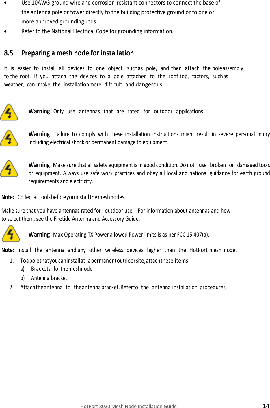    HotPort 8020 Mesh Node Installation Guide  14  Use 10AWG ground wire and corrosion-resistant connectors to connect the base of the antenna pole or tower directly to the building protective ground or to one or more approved grounding rods.  Refer to the National Electrical Code for grounding information.  8.5 Preparing a mesh node for installation It   is   easier   to   install   all   devices   to   one   object,   such as   pole,   and   then   attach   the pole assembly  to the  roof.   If   you   attach   the   devices   to   a   pole   attached   to   the   roof top,   factors,   such as  weather,   can   make   the   installation more   difficult   and dangerous.  Warning! Only   use   antennas   that   are   rated   for   outdoor   applications.  Warning! Failure  to  comply  with  these  installation  instructions  might  result  in  severe  personal  injury including electrical shock or permanent damage to equipment.  Warning! Make sure that all safety equipment is in good condition. Do not    use   broken   or   damaged tools or  equipment.  Always  use safe work practices  and  obey all local  and  national  guidance for  earth  ground requirements and electricity.  Note:  Collect all tools before you install the mesh nodes.  Make sure that you have antennas rated for   outdoor use.   For information about antennas and how to select them, see the Firetide Antenna and Accessory Guide.  Warning! Max Operating TX Power allowed Power limits is as per FCC 15.407(a).  Note:  Install   the   antenna   and   any   other   wireless   devices   higher   than   the   HotPort mesh node. 1. To a pole that you can install at   a permanent outdoor site, attach these items: a) Brackets   for the mesh node b) Antenna bracket 2. Attach the antenna   to   the antenna bracket. Refer to   the   antenna installation procedures.               