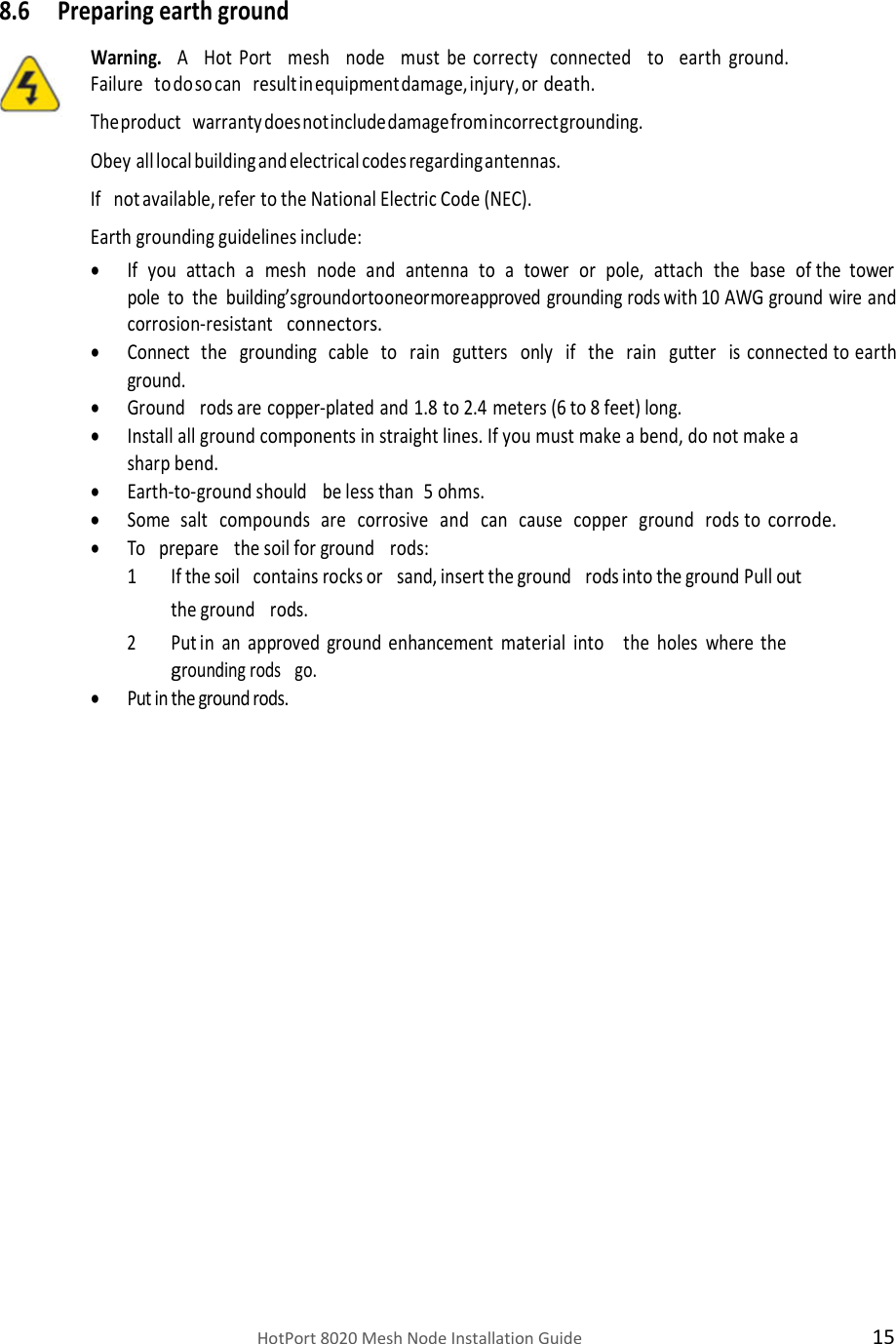    HotPort 8020 Mesh Node Installation Guide  15  8.6 Preparing earth ground  Warning.  A   Hot  Port   mesh   node   must  be  correcty  connected   to   earth ground. Failure   to do so can   result in equipment damage, injury, or death. The product   warranty does not include damage from incorrect grounding.  Obey all local building and electrical codes regarding antennas.  If   not available, refer to the National Electric Code (NEC). Earth grounding guidelines include:  If   you   attach   a   mesh   node   and   antenna   to   a   tower   or   pole,   attach   the   base   of the  tower  pole  to  the  building’s ground or to one or more approved grounding rods with 10 AWG ground wire and corrosion-resistant  connectors.  Connect   the   grounding   cable   to   rain   gutters   only   if   the   rain   gutter   is connected to earth ground.  Ground   rods are copper-plated and 1.8 to 2.4 meters (6 to 8 feet) long.  Install all ground components in straight lines. If you must make a bend, do not make a sharp bend.  Earth-to-ground should   be less than 5 ohms.  Some   salt   compounds   are   corrosive   and   can   cause   copper   ground   rods to corrode.  To   prepare   the soil for ground   rods: 1 If the soil   contains rocks or   sand, insert the ground   rods into the ground Pull out the ground   rods. 2 Put in an approved ground enhancement material into   the holes where the grounding rods   go.  Put in the ground rods.                        