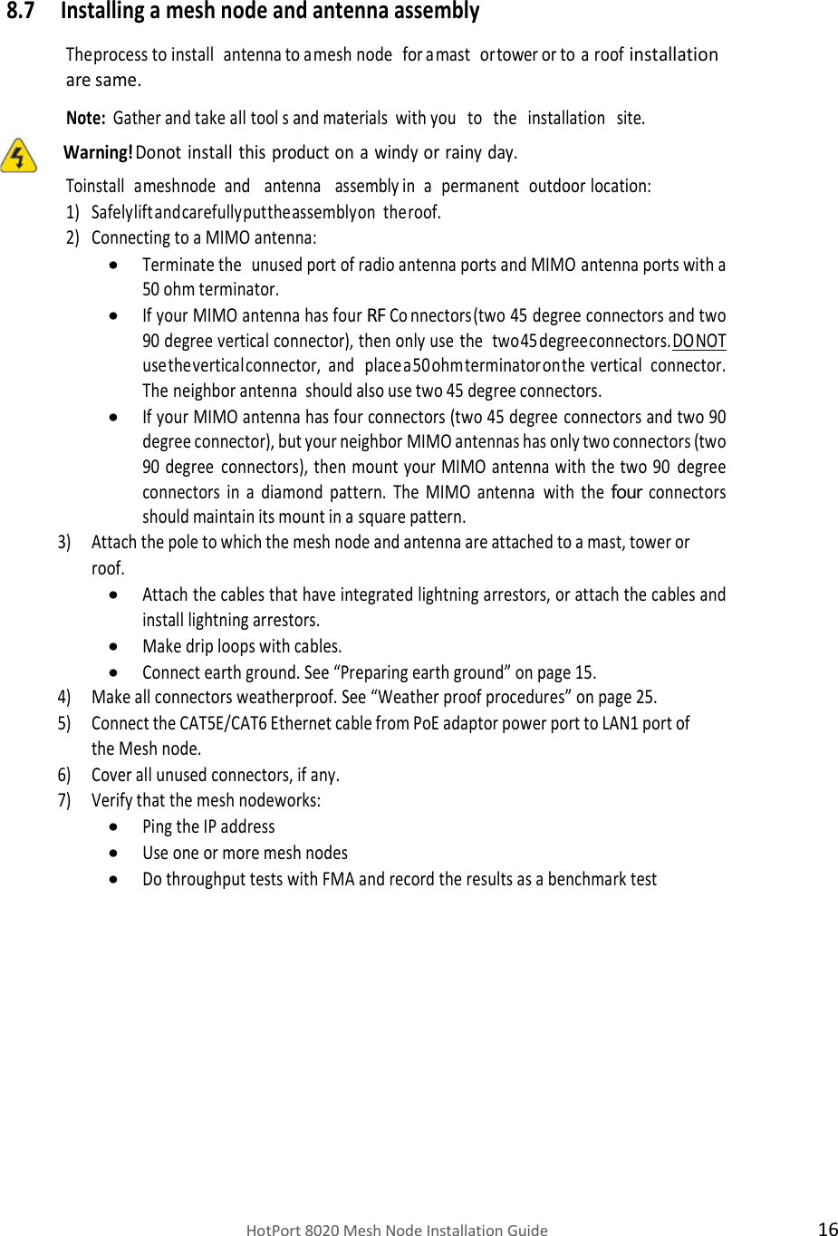    HotPort 8020 Mesh Node Installation Guide  16  8.7 Installing a mesh node and antenna assembly  The process to install   antenna to a mesh node   for a mast   or tower or to a roof installation are same.  Note: Gather and take all tool s and materials  with you   to   the   installation   site.            Warning! Do not install this product on a windy or rainy day. To install   a mesh node   and   antenna   assembly in   a   permanent   outdoor location: 1) Safely lift and carefully put the assembly on  the roof. 2) Connecting to a MIMO antenna:  Terminate the unused port of radio antenna ports and MIMO antenna ports with a 50 ohm terminator.  If your MIMO antenna has four RF Co nnectors (two 45 degree connectors and two 90 degree vertical connector), then only use the  two 45 degree connectors. DO NOT use the vertical connector, and   place a 50 ohm terminator on the vertical   connector. The neighbor antenna  should also use two 45 degree connectors.  If your MIMO antenna has four connectors (two 45 degree connectors and two 90 degree connector), but your neighbor MIMO antennas has only two connectors (two 90 degree connectors), then mount your MIMO antenna with the two 90 degree connectors in a diamond pattern. The MIMO antenna with the four connectors should maintain its mount in a square pattern. 3) Attach the pole to which the mesh node and antenna are attached to a mast, tower or roof.  Attach the cables that have integrated lightning arrestors, or attach the cables and install lightning arrestors.  Make drip loops with cables.  Connect earth ground. See “Preparing earth ground” on page 15. 4) Make all connectors weatherproof. See “Weather proof procedures” on page 25. 5) Connect the CAT5E/CAT6 Ethernet cable from PoE adaptor power port to LAN1 port of the Mesh node. 6) Cover all unused connectors, if any. 7) Verify that the mesh node works:   Ping the IP address  Use one or more mesh nodes  Do throughput tests with FMA and record the results as a benchmark test  