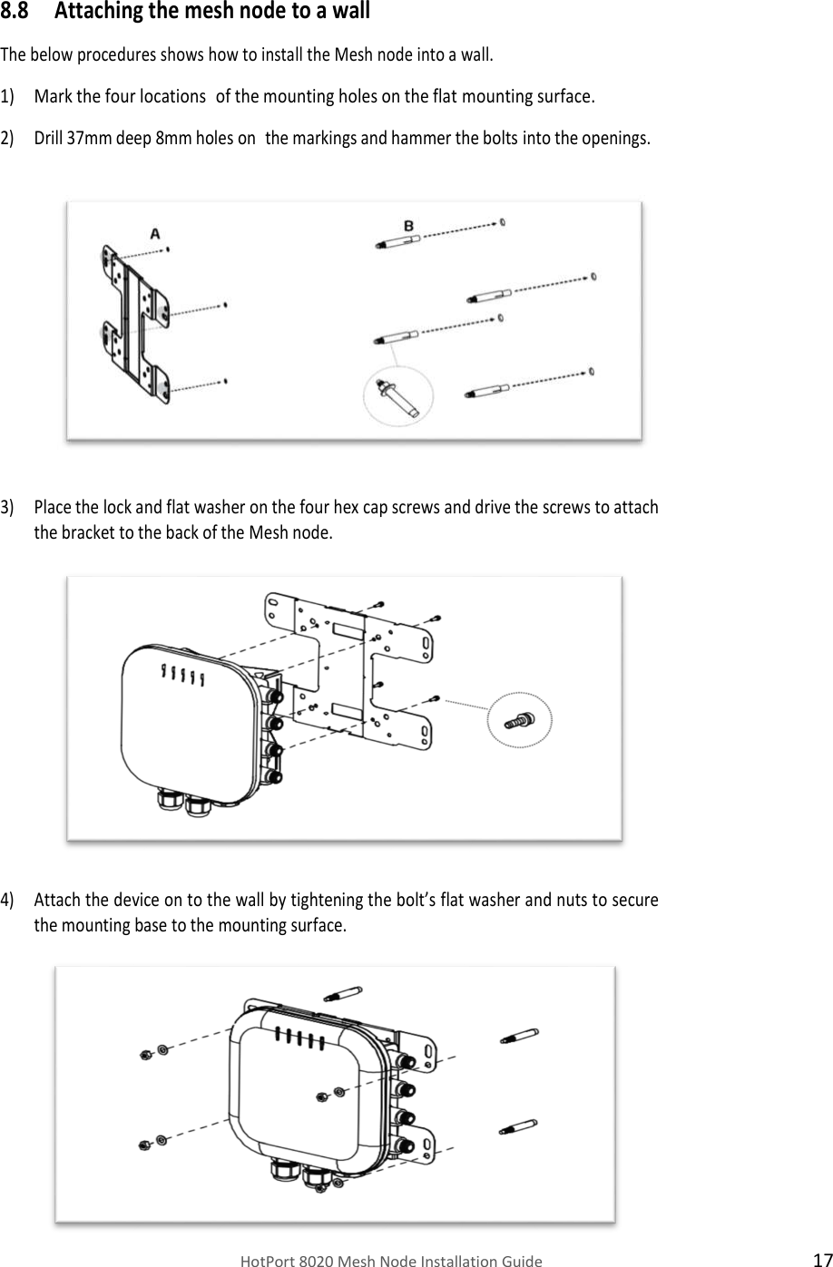    HotPort 8020 Mesh Node Installation Guide  17 8.8 Attaching the mesh node to a wall  The below procedures shows how to install the Mesh node into a wall.  1) Mark the four locations of the mounting holes on the flat mounting surface.  2) Drill 37mm deep 8mm holes on the markings and hammer the bolts into the openings.                3) Place the lock and flat washer on the four hex cap screws and drive the screws to attach the bracket to the back of the Mesh node.                4) Attach the device on to the wall by tightening the bolt’s flat washer and nuts to secure the mounting base to the mounting surface.            