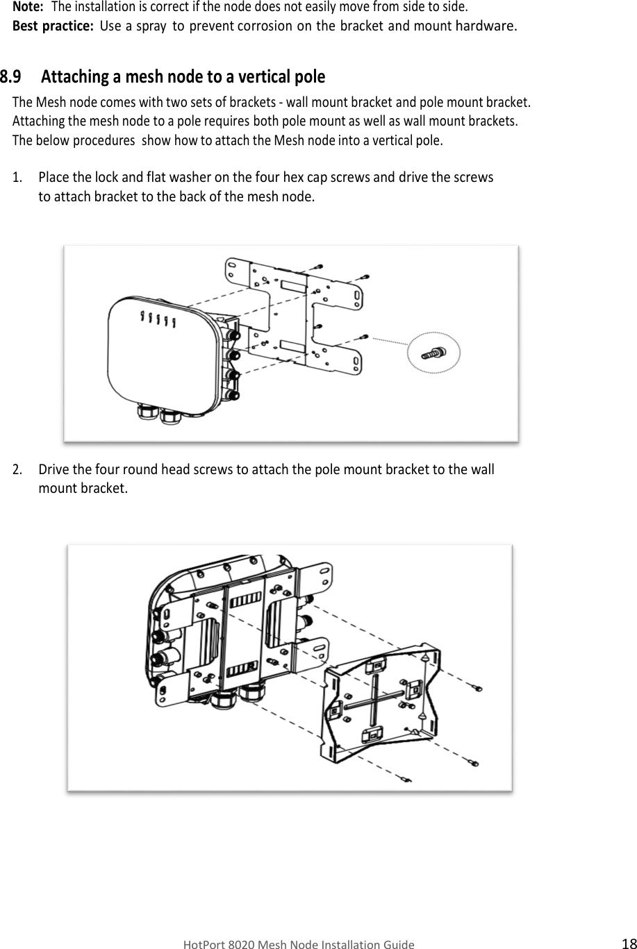    HotPort 8020 Mesh Node Installation Guide  18   Note:  The installation is correct if the node does not easily move from side to side. Best practice: Use a spray to prevent corrosion on the bracket and mount hardware.  8.9 Attaching a mesh node to a vertical pole The Mesh node comes with two sets of brackets - wall mount bracket and pole mount bracket. Attaching the mesh node to a pole requires both pole mount as well as wall mount brackets. The below procedures  show how to attach the Mesh node into a vertical pole. 1. Place the lock and flat washer on the four hex cap screws and drive the screws to attach bracket to the back of the mesh node.               2. Drive the four round head screws to attach the pole mount bracket to the wall mount bracket.                       