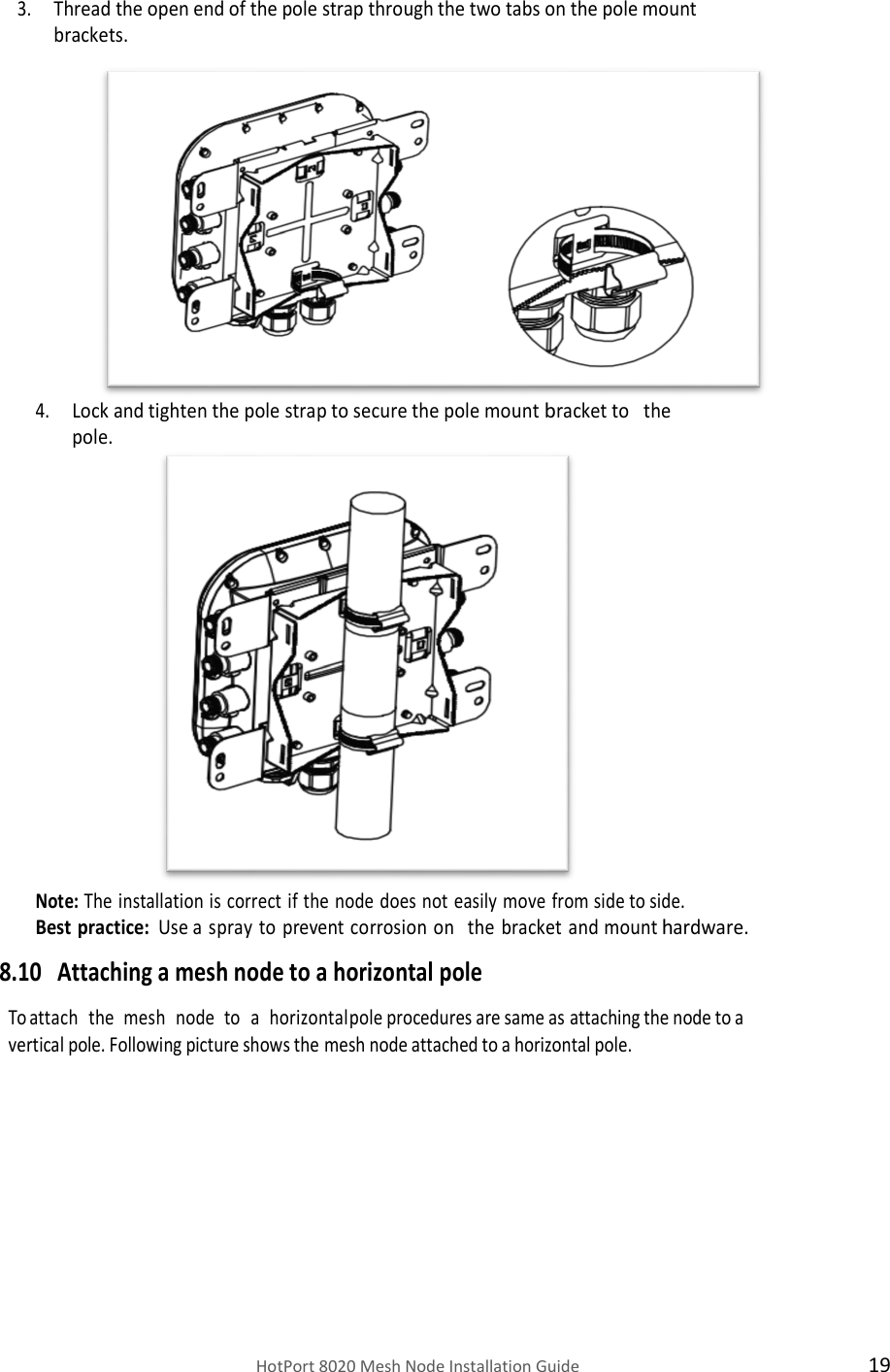    HotPort 8020 Mesh Node Installation Guide  19 3. Thread the open end of the pole strap through the two tabs on the pole mount brackets.               4. Lock and tighten the pole strap to secure the pole mount bracket to   the  pole.                   Note: The installation is correct if the node does not easily move from side to side. Best practice: Use a spray to prevent corrosion on the  bracket and mount hardware. 8.10 Attaching a mesh node to a horizontal pole  To attach   the   mesh   node   to   a   horizontal pole procedures are same as attaching the node to a vertical pole. Following picture shows the mesh node attached to a horizontal pole.           