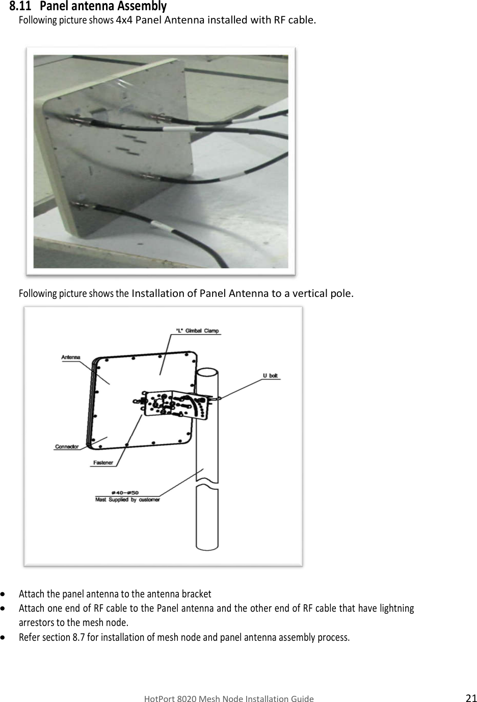    HotPort 8020 Mesh Node Installation Guide  21  8.11 Panel antenna Assembly Following picture shows 4x4 Panel Antenna installed with RF cable.    Following picture shows the Installation of Panel Antenna to a vertical pole.   Attach the panel antenna to the antenna bracket  Attach one end of RF cable to the Panel antenna and the other end of RF cable that have lightning arrestors to the mesh node.  Refer section 8.7 for installation of mesh node and panel antenna assembly process.