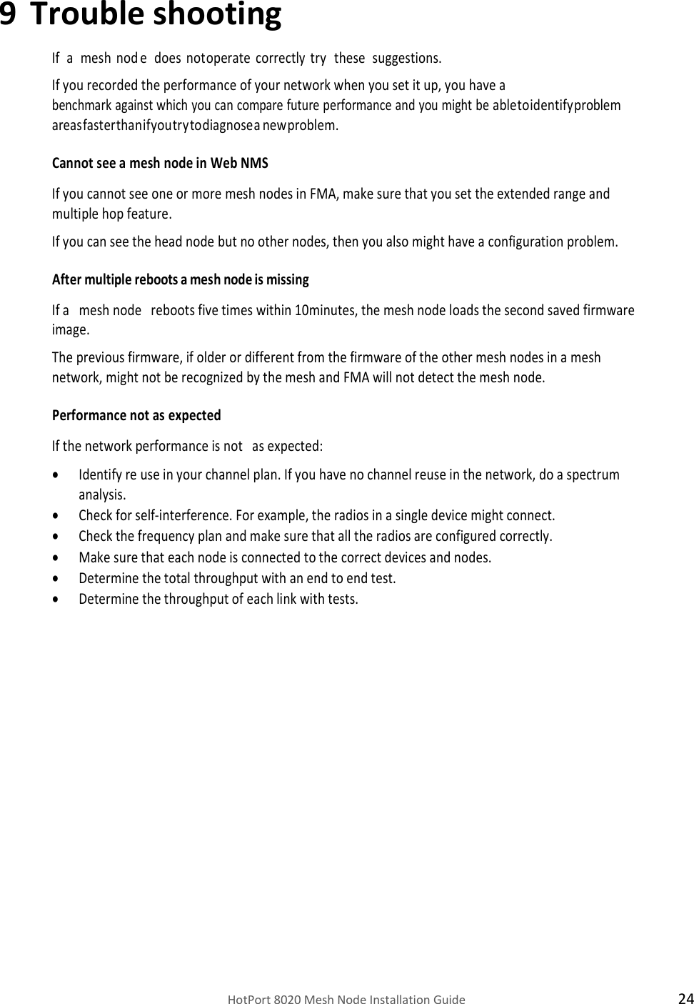    HotPort 8020 Mesh Node Installation Guide  24 9 Trouble shooting If   a   mesh  nod e   does  not operate  correctly  try   these   suggestions. If you recorded the performance of your network when you set it up, you have a benchmark against which you can compare future performance and you might be able to identify problem areas faster than if you try to diagnose a new problem. Cannot see a mesh node in Web NMS If you cannot see one or more mesh nodes in FMA, make sure that you set the extended range and multiple hop feature. If you can see the head node but no other nodes, then you also might have a configuration problem. After multiple reboots a mesh node is missing If a   mesh node   reboots five times within 10minutes, the mesh node loads the second saved firmware image. The previous firmware, if older or different from the firmware of the other mesh nodes in a mesh network, might not be recognized by the mesh and FMA will not detect the mesh node. Performance not as expected If the network performance is not   as expected:  Identify re use in your channel plan. If you have no channel reuse in the network, do a spectrum analysis.  Check for self-interference. For example, the radios in a single device might connect.  Check the frequency plan and make sure that all the radios are configured correctly.  Make sure that each node is connected to the correct devices and nodes.  Determine the total throughput with an end to end test.  Determine the throughput of each link with tests.  