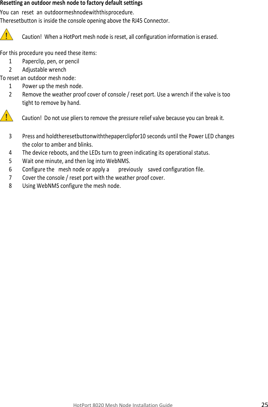    HotPort 8020 Mesh Node Installation Guide  25  Resetting an outdoor mesh node to factory default settings You can   reset   an  outdoor mesh node with this procedure.  The reset button is inside the console opening above the RJ45 Connector.  Caution!  When a HotPort mesh node is reset, all configuration information is erased.  For this procedure you need these items: 1 Paperclip, pen, or pencil  2 Adjustable wrench     To reset an outdoor mesh node: 1 Power up the mesh node. 2 Remove the weather proof cover of console / reset port. Use a wrench if the valve is too tight to remove by hand. Caution!  Do not use pliers to remove the pressure relief valve because you can break it.  3 Press and holdtheresetbuttonwiththepaperclipfor10 seconds until the Power LED changes the color to amber and blinks. 4 The device reboots, and the LEDs turn to green indicating its operational status. 5 Wait one minute, and then log into WebNMS. 6 Configure the   mesh node or apply a       previously    saved configuration file. 7 Cover the console / reset port with the weather proof cover. 8 Using WebNMS configure the mesh node. 