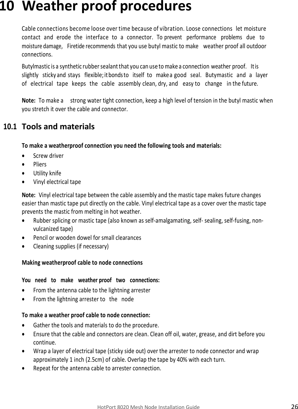    HotPort 8020 Mesh Node Installation Guide  26   10 Weather proof procedures  Cable connections become loose over time because of vibration. Loose connections   let   moisture  contact   and   erode   the   interface   to   a   connector.   To prevent   performance   problems   due   to  moisture damage,   Firetide recommends that you use butyl mastic to make   weather proof all outdoor connections. Butylmastic is a synthetic rubber sealant that you can use to make a connection weather proof.   It is  slightly   sticky and   stays   flexible; it bonds to   itself   to   make a good   seal.   Butymastic   and   a   layer  of   electrical   tape   keeps   the   cable   assembly clean, dry, and   easy to   change   in the future.  Note:  To make a     strong water tight connection, keep a high level of tension in the butyl mastic when you stretch it over the cable and connector. 10.1 Tools and materials  To make a weatherproof connection you need the following tools and materials:  Screw driver  Pliers  Utility knife  Vinyl electrical tape  Note:  Vinyl electrical tape between the cable assembly and the mastic tape makes future changes easier than mastic tape put directly on the cable. Vinyl electrical tape as a cover over the mastic tape prevents the mastic from melting in hot weather.  Rubber splicing or mastic tape (also known as self-amalgamating, self- sealing, self-fusing, non-vulcanized tape)  Pencil or wooden dowel for small clearances   Cleaning supplies (if necessary) Making weatherproof cable to node connections You   need   to   make   weather proof   two   connections:  From the antenna cable to the lightning arrester   From the lightning arrester to   the   node To make a weather proof cable to node connection:  Gather the tools and materials to do the procedure.  Ensure that the cable and connectors are clean. Clean off oil, water, grease, and dirt before you continue.  Wrap a layer of electrical tape (sticky side out) over the arrester to node connector and wrap approximately 1 inch (2.5cm) of cable. Overlap the tape by 40% with each turn.  Repeat for the antenna cable to arrester connection.   
