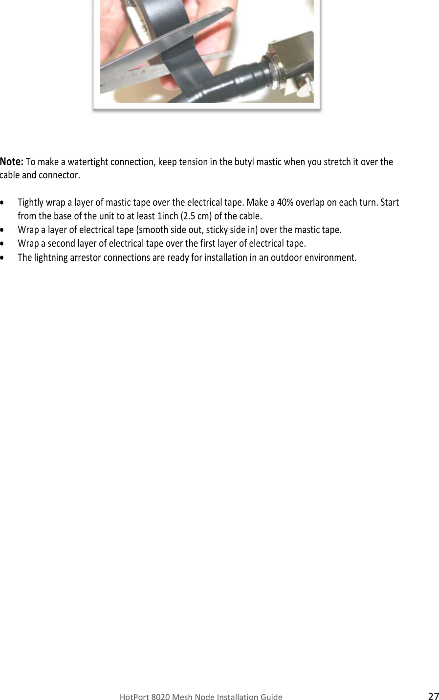   HotPort 8020 Mesh Node Installation Guide  27             Note: To make a watertight connection, keep tension in the butyl mastic when you stretch it over the cable and connector.   Tightly wrap a layer of mastic tape over the electrical tape. Make a 40% overlap on each turn. Start from the base of the unit to at least 1inch (2.5 cm) of the cable.  Wrap a layer of electrical tape (smooth side out, sticky side in) over the mastic tape.  Wrap a second layer of electrical tape over the first layer of electrical tape.  The lightning arrestor connections are ready for installation in an outdoor environment.                        