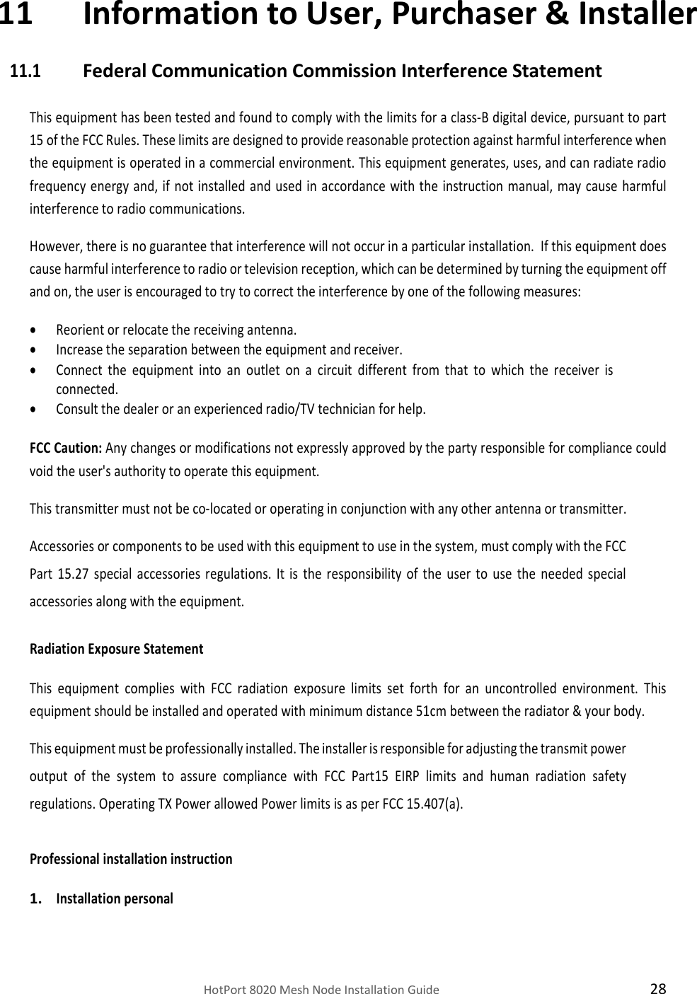    HotPort 8020 Mesh Node Installation Guide  28 11 Information to User, Purchaser &amp; Installer 11.1 Federal Communication Commission Interference Statement  This equipment has been tested and found to comply with the limits for a class-B digital device, pursuant to part 15 of the FCC Rules. These limits are designed to provide reasonable protection against harmful interference when the equipment is operated in a commercial environment. This equipment generates, uses, and can radiate radio frequency energy and,  if  not installed  and  used  in accordance  with the instruction  manual,  may  cause  harmful interference to radio communications.  However, there is no guarantee that interference will not occur in a particular installation.  If this equipment does cause harmful interference to radio or television reception, which can be determined by turning the equipment off and on, the user is encouraged to try to correct the interference by one of the following measures:  Reorient or relocate the receiving antenna.  Increase the separation between the equipment and receiver.  Connect  the  equipment  into  an  outlet  on  a  circuit  different  from  that  to  which  the  receiver  is connected.  Consult the dealer or an experienced radio/TV technician for help.  FCC Caution: Any changes or modifications not expressly approved by the party responsible for compliance could void the user&apos;s authority to operate this equipment. This transmitter must not be co-located or operating in conjunction with any other antenna or transmitter.   Accessories or components to be used with this equipment to use in the system, must comply with the FCC Part  15.27  special  accessories  regulations.  It  is  the  responsibility  of  the  user  to  use  the  needed  special accessories along with the equipment.  Radiation Exposure Statement  This  equipment  complies  with  FCC  radiation  exposure  limits  set  forth  for  an  uncontrolled  environment.  This equipment should be installed and operated with minimum distance 51cm between the radiator &amp; your body.  This equipment must be professionally installed. The installer is responsible for adjusting the transmit power output  of  the  system  to  assure  compliance  with  FCC  Part15  EIRP  limits  and  human  radiation  safety regulations. Operating TX Power allowed Power limits is as per FCC 15.407(a).    Professional installation instruction  1. Installation personal  