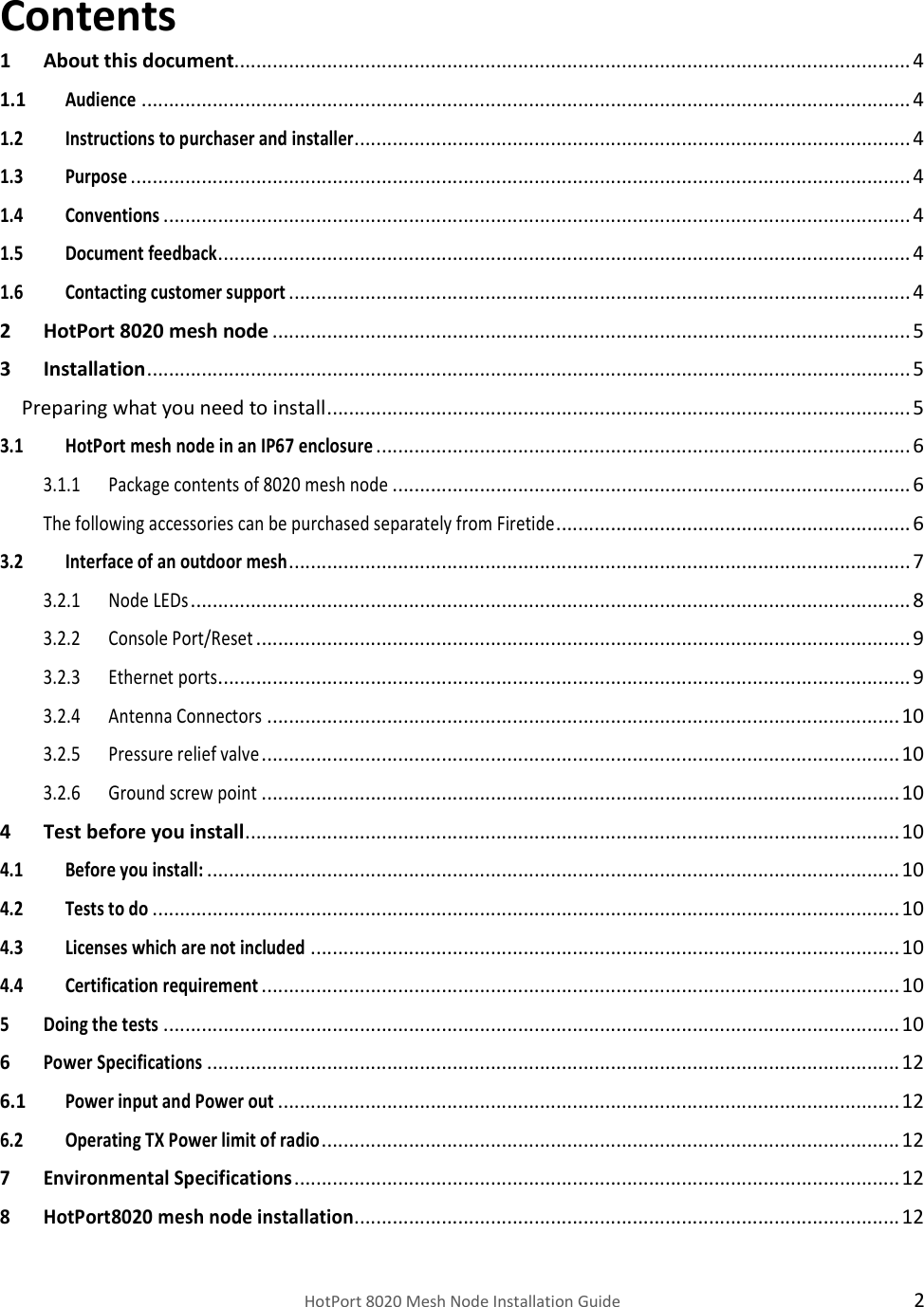    HotPort 8020 Mesh Node Installation Guide  2 Contents 1 About this document............................................................................................................................ 4 1.1 Audience ............................................................................................................................................. 4 1.2 Instructions to purchaser and installer ...................................................................................................... 4 1.3 Purpose ............................................................................................................................................... 4 1.4 Conventions ......................................................................................................................................... 4 1.5 Document feedback ............................................................................................................................... 4 1.6 Contacting customer support .................................................................................................................. 4 2 HotPort 8020 mesh node ..................................................................................................................... 5 3 Installation ............................................................................................................................................ 5 Preparing what you need to install ........................................................................................................... 5 3.1 HotPort mesh node in an IP67 enclosure .................................................................................................. 6 3.1.1 Package contents of 8020 mesh node ............................................................................................... 6 The following accessories can be purchased separately from Firetide ................................................................. 6 3.2 Interface of an outdoor mesh .................................................................................................................. 7 3.2.1 Node LEDs .................................................................................................................................... 8 3.2.2 Console Port/Reset ........................................................................................................................ 9 3.2.3 Ethernet ports............................................................................................................................... 9 3.2.4 Antenna Connectors .................................................................................................................... 10 3.2.5 Pressure relief valve ..................................................................................................................... 10 3.2.6 Ground screw point ..................................................................................................................... 10 4 Test before you install ........................................................................................................................ 10 4.1 Before you install: ............................................................................................................................... 10 4.2 Tests to do ......................................................................................................................................... 10 4.3 Licenses which are not included ............................................................................................................ 10 4.4 Certification requirement ..................................................................................................................... 10 5 Doing the tests ....................................................................................................................................... 10 6 Power Specifications ............................................................................................................................... 12 6.1 Power input and Power out .................................................................................................................. 12 6.2 Operating TX Power limit of radio .......................................................................................................... 12 7 Environmental Specifications ............................................................................................................... 12 8 HotPort8020 mesh node installation .................................................................................................... 12 