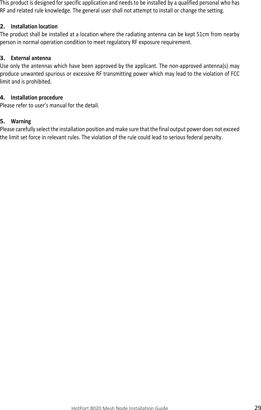    HotPort 8020 Mesh Node Installation Guide  29 This product is designed for specific application and needs to be installed by a qualified personal who has RF and related rule knowledge. The general user shall not attempt to install or change the setting.  2. Installation location  The product shall be installed at a location where the radiating antenna can be kept 51cm from nearby person in normal operation condition to meet regulatory RF exposure requirement.  3. External antenna  Use only the antennas which have been approved by the applicant. The non-approved antenna(s) may produce unwanted spurious or excessive RF transmitting power which may lead to the violation of FCC limit and is prohibited.  4. Installation procedure  Please refer to user’s manual for the detail.  5. Warning  Please carefully select the installation position and make sure that the final output power does not exceed the limit set force in relevant rules. The violation of the rule could lead to serious federal penalty. 