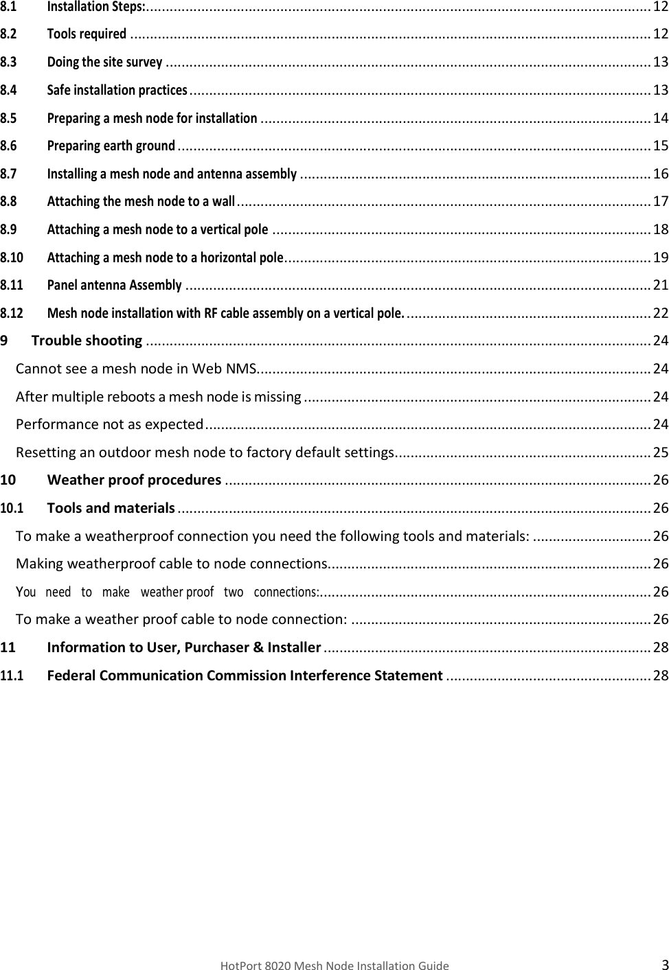    HotPort 8020 Mesh Node Installation Guide  3 8.1 Installation Steps:................................................................................................................................ 12 8.2 Tools required .................................................................................................................................... 12 8.3 Doing the site survey ........................................................................................................................... 13 8.4 Safe installation practices ..................................................................................................................... 13 8.5 Preparing a mesh node for installation ................................................................................................... 14 8.6 Preparing earth ground ........................................................................................................................ 15 8.7 Installing a mesh node and antenna assembly ......................................................................................... 16 8.8 Attaching the mesh node to a wall ......................................................................................................... 17 8.9 Attaching a mesh node to a vertical pole ................................................................................................ 18 8.10 Attaching a mesh node to a horizontal pole ............................................................................................. 19 8.11 Panel antenna Assembly ...................................................................................................................... 21 8.12 Mesh node installation with RF cable assembly on a vertical pole. .............................................................. 22 9 Trouble shooting ................................................................................................................................ 24 Cannot see a mesh node in Web NMS.................................................................................................... 24 After multiple reboots a mesh node is missing ........................................................................................ 24 Performance not as expected ................................................................................................................. 24 Resetting an outdoor mesh node to factory default settings ................................................................. 25 10 Weather proof procedures ............................................................................................................ 26 10.1 Tools and materials ........................................................................................................................ 26 To make a weatherproof connection you need the following tools and materials: .............................. 26 Making weatherproof cable to node connections.................................................................................. 26 You   need   to   make   weather proof   two   connections:.................................................................................... 26 To make a weather proof cable to node connection: ............................................................................ 26 11 Information to User, Purchaser &amp; Installer ................................................................................... 28 11.1 Federal Communication Commission Interference Statement .................................................... 28     