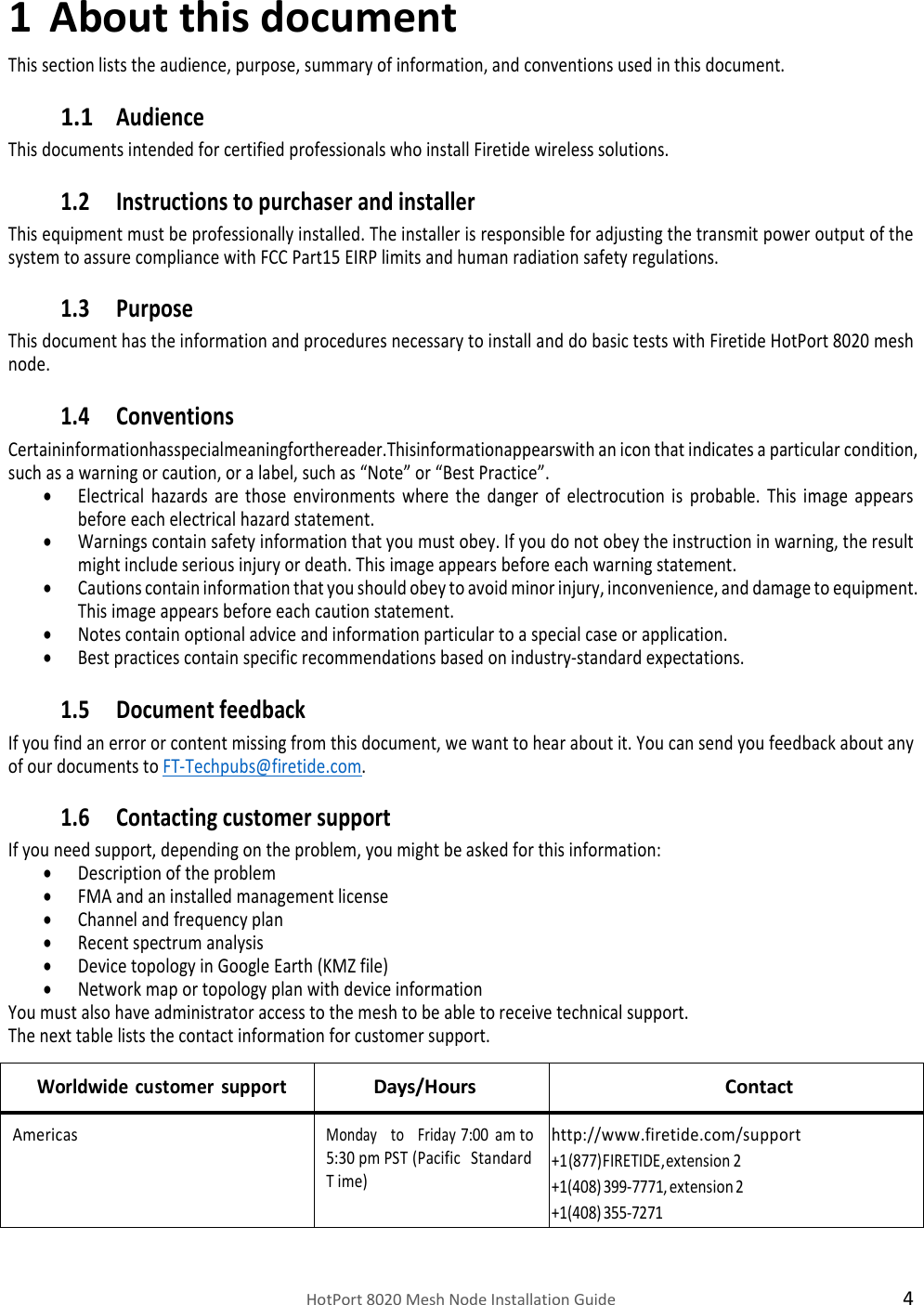    HotPort 8020 Mesh Node Installation Guide  4 1 About this document This section lists the audience, purpose, summary of information, and conventions used in this document. 1.1 Audience This documents intended for certified professionals who install Firetide wireless solutions. 1.2 Instructions to purchaser and installer This equipment must be professionally installed. The installer is responsible for adjusting the transmit power output of the system to assure compliance with FCC Part15 EIRP limits and human radiation safety regulations. 1.3 Purpose This document has the information and procedures necessary to install and do basic tests with Firetide HotPort 8020 mesh node. 1.4 Conventions Certaininformationhasspecialmeaningforthereader.Thisinformationappearswith an icon that indicates a particular condition, such as a warning or caution, or a label, such as “Note” or “Best Practice”.  Electrical  hazards  are  those  environments  where  the  danger  of  electrocution  is  probable.  This  image  appears before each electrical hazard statement.  Warnings contain safety information that you must obey. If you do not obey the instruction in warning, the result might include serious injury or death. This image appears before each warning statement.  Cautions contain information that you should obey to avoid minor injury, inconvenience, and damage to equipment. This image appears before each caution statement.  Notes contain optional advice and information particular to a special case or application.  Best practices contain specific recommendations based on industry-standard expectations. 1.5 Document feedback If you find an error or content missing from this document, we want to hear about it. You can send you feedback about any of our documents to FT-Techpubs@firetide.com. 1.6 Contacting customer support If you need support, depending on the problem, you might be asked for this information:  Description of the problem  FMA and an installed management license   Channel and frequency plan  Recent spectrum analysis  Device topology in Google Earth (KMZ file)  Network map or topology plan with device information You must also have administrator access to the mesh to be able to receive technical support. The next table lists the contact information for customer support.  Worldwide customer support Days/Hours  Contact Americas Monday   to   Friday 7:00 am  to 5:30  pm  PST (Pacific   Standard  T ime) http://www.firetide.com/support +1 (877) FIRETIDE, extension 2 +1 (408) 399-7771, extension 2 +1 (408) 355-7271 