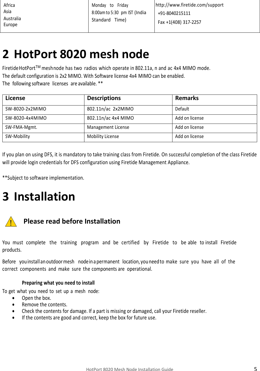    HotPort 8020 Mesh Node Installation Guide  5 Africa Asia Australia Europe Monday   to   Friday 8:00 am to 5:30   pm IST (India  Standard   Time) http://www.firetide.com/support +91-8040215111 Fax +1(408) 317-2257  2 HotPort 8020 mesh node Firetide HotPortTMmesh node has two radios which operate in 802.11a, n and ac 4x4 MIMO mode. The default configuration is 2x2 MIMO. With Software license 4x4 MIMO can be enabled. The  following software licenses are available. **  License Descriptions Remarks SW-8020-2x2MIMO 802.11n/ac  2x2MIMO Default SW-8020-4x4MIMO 802.11n/ac 4x4 MIMO Add on license SW-FMA-Mgmt. Management License Add on license SW-Mobility Mobility License Add on license  If you plan on using DFS, it is mandatory to take training class from Firetide. On successful completion of the class Firetide will provide login credentials for DFS configuration using Firetide Management Appliance.  **Subject to software implementation. 3 Installation  Please read before Installation   You must complete   the   training   program   and be certified   by   Firetide   to   be able to install Firetide products.  Before   you install an outdoor mesh   node in a permanent location, you need to make sure you have all of the correct components and make sure the components are operational. Preparing what you need to install To get what you need to set up a mesh  node:  Open the box.  Remove the contents.  Check the contents for damage. If a part is missing or damaged, call your Firetide reseller.  If the contents are good and correct, keep the box for future use. 