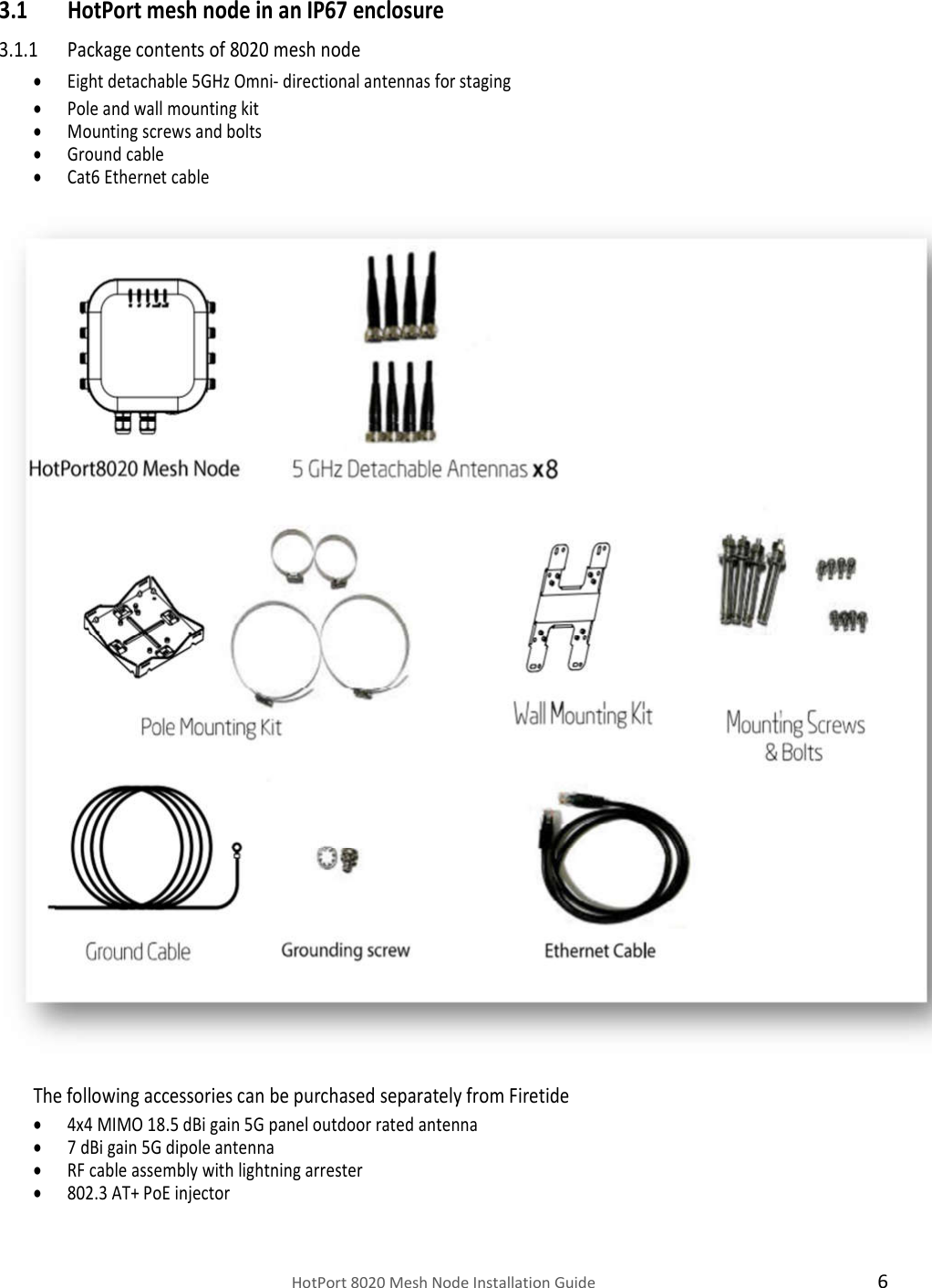    HotPort 8020 Mesh Node Installation Guide  6 3.1 HotPort mesh node in an IP67 enclosure 3.1.1 Package contents of 8020 mesh node  Eight detachable 5GHz Omni- directional antennas for staging    Pole and wall mounting kit  Mounting screws and bolts  Ground cable  Cat6 Ethernet cable   The following accessories can be purchased separately from Firetide   4x4 MIMO 18.5 dBi gain 5G panel outdoor rated antenna  7 dBi gain 5G dipole antenna  RF cable assembly with lightning arrester   802.3 AT+ PoE injector 