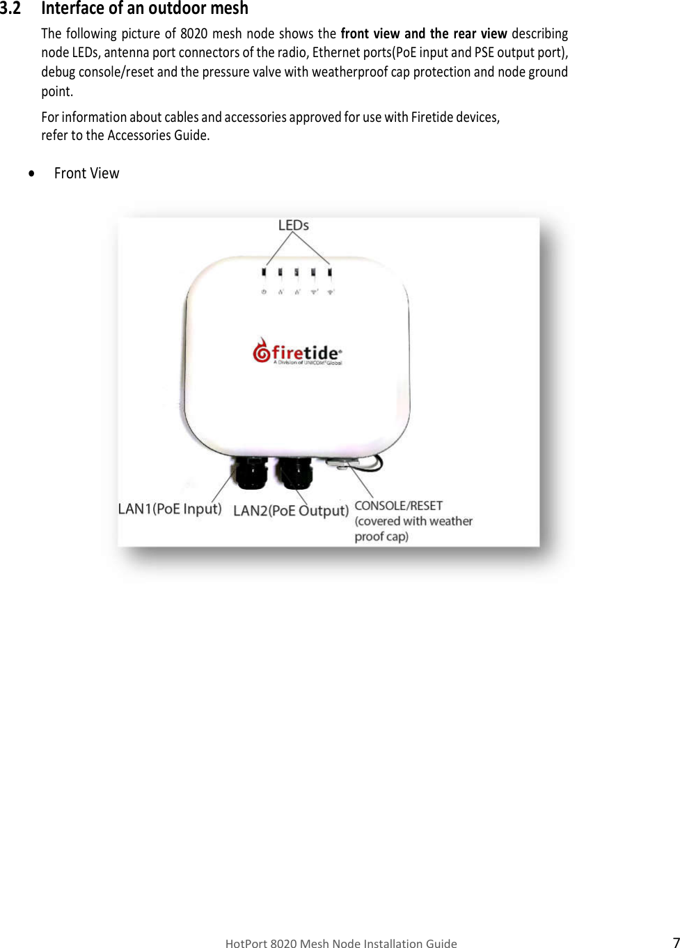    HotPort 8020 Mesh Node Installation Guide  7  3.2 Interface of an outdoor mesh  The  following  picture of  8020  mesh  node  shows the front  view  and the  rear  view describing node LEDs, antenna port connectors of the radio, Ethernet ports(PoE input and PSE output port), debug console/reset and the pressure valve with weatherproof cap protection and node ground point. For information about cables and accessories approved for use with Firetide devices, refer to the Accessories Guide.   Front View                                                