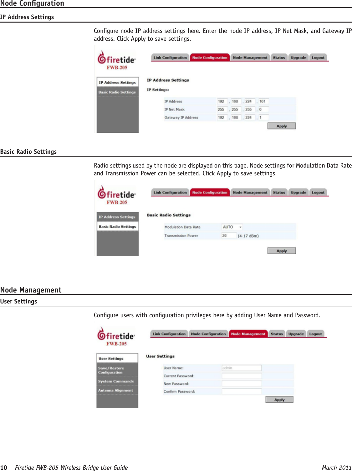 10    Firetide FWB-205 Wireless Bridge User Guide March 2011 Node CongurationIP Address Settings  Congure node IP address settings here. Enter the node IP address, IP Net Mask, and Gateway IP address. Click Apply to save settings.Basic Radio Settings  Radio settings used by the node are displayed on this page. Node settings for Modulation Data Rate and Transmission Power can be selected. Click Apply to save settings.Node ManagementUser Settings  Congure users with conguration privileges here by adding User Name and Password. 