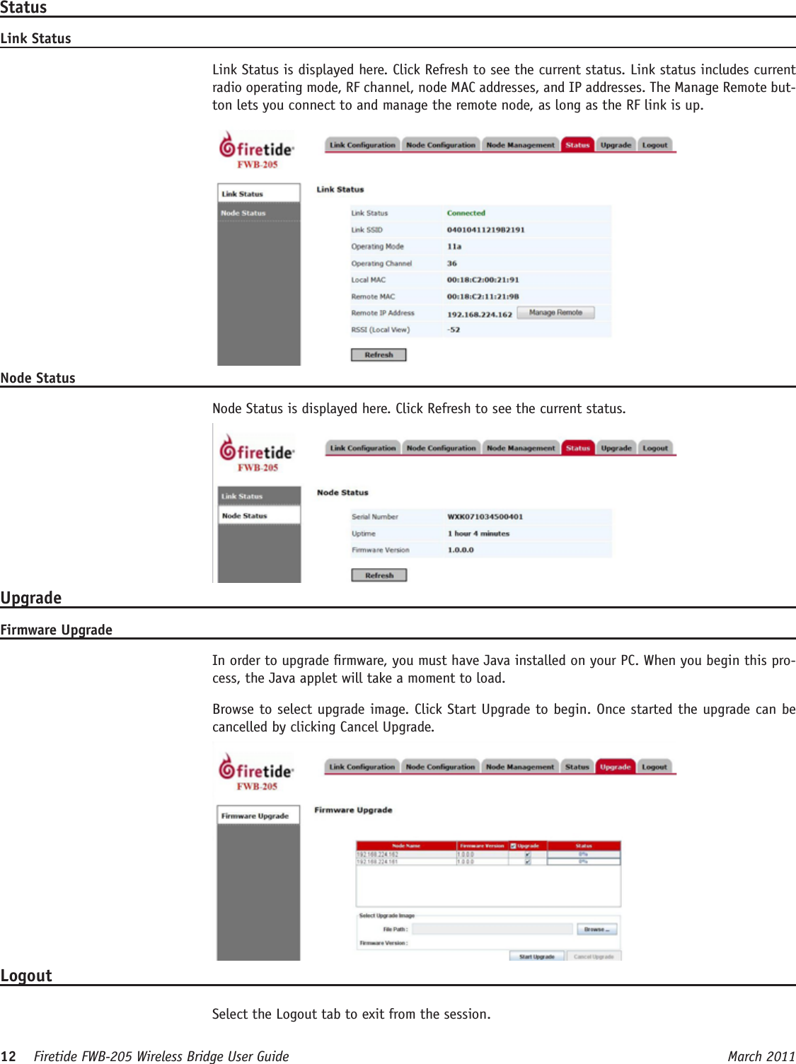 12    Firetide FWB-205 Wireless Bridge User Guide March 2011 StatusLink Status  Link Status is displayed here. Click Refresh to see the current status. Link status includes current radio operating mode, RF channel, node MAC addresses, and IP addresses. The Manage Remote but-ton lets you connect to and manage the remote node, as long as the RF link is up.Node Status  Node Status is displayed here. Click Refresh to see the current status.UpgradeFirmware Upgrade  In order to upgrade rmware, you must have Java installed on your PC. When you begin this pro-cess, the Java applet will take a moment to load.  Browse to select upgrade image. Click Start Upgrade to begin. Once started the upgrade can be cancelled by clicking Cancel Upgrade.Logout  Select the Logout tab to exit from the session.