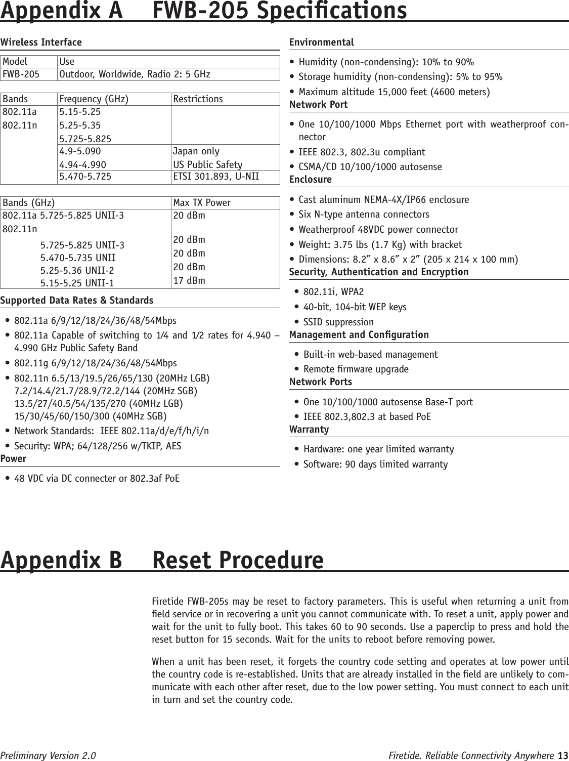 Firetide. Reliable Connectivity Anywhere 13 Preliminary Version 2.0Wireless InterfaceModel UseFWB-205 Outdoor, Worldwide, Radio 2: 5 GHzBands  Frequency (GHz) Restrictions802.11a802.11n5.15-5.255.25-5.355.725-5.8254.9-5.0904.94-4.990Japan onlyUS Public Safety5.470-5.725 ETSI 301.893, U-NIIBands (GHz) Max TX Power802.11a 5.725-5.825 UNII-3802.11n  5.725-5.825 UNII-3  5.470-5.735 UNII  5.25-5.36 UNII-2  5.15-5.25 UNII-120 dBm20 dBm20 dBm20 dBm17 dBmSupported Data Rates &amp; Standards• 802.11a 6/9/12/18/24/36/48/54Mbps • 802.11a Capable of switching to 1⁄4 and 1⁄2 rates for 4.940 – 4.990 GHz Public Safety Band • 802.11g 6/9/12/18/24/36/48/54Mbps • 802.11n 6.5/13/19.5/26/65/130 (20MHz LGB) 7.2/14.4/21.7/28.9/72.2/144 (20MHz SGB)   13.5/27/40.5/54/135/270 (40MHz LGB) 15/30/45/60/150/300 (40MHz SGB)• Network Standards:  IEEE 802.11a/d/e/f/h/i/n • Security: WPA; 64/128/256 w/TKIP, AESPower• 48 VDC via DC connecter or 802.3af PoEAppendix A  FWB-205 SpecicationsEnvironmental• Humidity (non-condensing): 10% to 90%• Storage humidity (non-condensing): 5% to 95%• Maximum altitude 15,000 feet (4600 meters)Network Port• One 10/100/1000 Mbps Ethernet port with weatherproof con-nector• IEEE 802.3, 802.3u compliant• CSMA/CD 10/100/1000 autosenseEnclosure• Cast aluminum NEMA-4X/IP66 enclosure• Six N-type antenna connectors  • Weatherproof 48VDC power connector• Weight: 3.75 lbs (1.7 Kg) with bracket• Dimensions: 8.2” x 8.6” x 2” (205 x 214 x 100 mm)Security, Authentication and Encryption• 802.11i, WPA2• 40-bit, 104-bit WEP keys• SSID suppressionManagement and Conguration• Built-in web-based management • Remote rmware upgrade Network Ports• One 10/100/1000 autosense Base-T port • IEEE 802.3,802.3 at based PoEWarranty• Hardware: one year limited warranty • Software: 90 days limited warrantyAppendix B  Reset Procedure   Firetide FWB-205s may be reset to factory parameters. This is useful when returning a unit from eld service or in recovering a unit you cannot communicate with. To reset a unit, apply power and wait for the unit to fully boot. This takes 60 to 90 seconds. Use a paperclip to press and hold the reset button for 15 seconds. Wait for the units to reboot before removing power.  When a unit has been reset, it forgets the country code setting and operates at low power until the country code is re-established. Units that are already installed in the eld are unlikely to com-municate with each other after reset, due to the low power setting. You must connect to each unit in turn and set the country code.