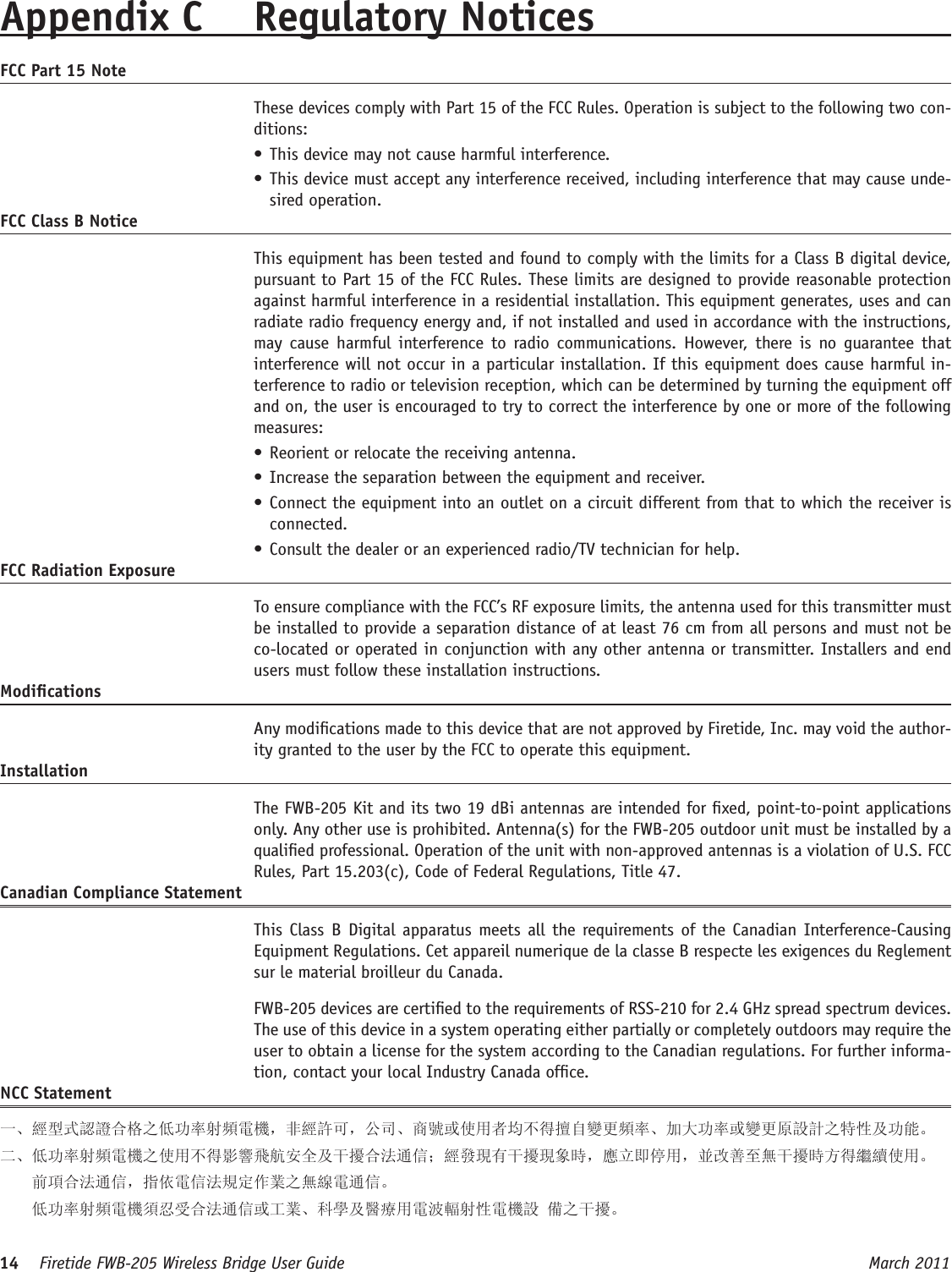 14    Firetide FWB-205 Wireless Bridge User Guide March 2011 Appendix C  Regulatory NoticesFCC Part 15 Note  These devices comply with Part 15 of the FCC Rules. Operation is subject to the following two con-ditions: • This device may not cause harmful interference. • This device must accept any interference received, including interference that may cause unde-sired operation. FCC Class B Notice  This equipment has been tested and found to comply with the limits for a Class B digital device, pursuant to Part 15 of the FCC Rules. These limits are designed to provide reasonable protection against harmful interference in a residential installation. This equipment generates, uses and can radiate radio frequency energy and, if not installed and used in accordance with the instructions, may cause  harmful  interference  to  radio communications.  However,  there is  no guarantee  that interference will not occur in a particular installation. If this equipment does cause harmful in-terference to radio or television reception, which can be determined by turning the equipment off and on, the user is encouraged to try to correct the interference by one or more of the following measures:• Reorient or relocate the receiving antenna.• Increase the separation between the equipment and receiver.• Connect the equipment into an outlet on a circuit different from that to which the receiver is connected.• Consult the dealer or an experienced radio/TV technician for help.FCC Radiation Exposure  To ensure compliance with the FCC’s RF exposure limits, the antenna used for this transmitter must be installed to provide a separation distance of at least 76 cm from all persons and must not be co-located or operated in conjunction with any other antenna or transmitter. Installers and end users must follow these installation instructions. Modications  Any modications made to this device that are not approved by Firetide, Inc. may void the author-ity granted to the user by the FCC to operate this equipment. Installation  The FWB-205 Kit and its two 19 dBi antennas are intended for xed, point-to-point applications only. Any other use is prohibited. Antenna(s) for the FWB-205 outdoor unit must be installed by a qualied professional. Operation of the unit with non-approved antennas is a violation of U.S. FCC Rules, Part 15.203(c), Code of Federal Regulations, Title 47. Canadian Compliance Statement  This Class  B  Digital apparatus meets all  the requirements of the Canadian Interference-Causing Equipment Regulations. Cet appareil numerique de la classe B respecte les exigences du Reglement sur le material broilleur du Canada.   FWB-205 devices are certied to the requirements of RSS-210 for 2.4 GHz spread spectrum devices. The use of this device in a system operating either partially or completely outdoors may require the user to obtain a license for the system according to the Canadian regulations. For further informa-tion, contact your local Industry Canada ofce.NCC Statement一、經型式認證合格之低功率射頻電機，非經許可，公司、商號或使用者均不得擅自變更頻率、加大功率或變更原設計之特性及功能。二、低功率射頻電機之使用不得影響飛航安全及干擾合法通信；經發現有干擾現象時，應立即停用，並改善至無干擾時方得繼續使用。     前項合法通信，指依電信法規定作業之無線電通信。    低功率射頻電機須忍受合法通信或工業、科學及醫療用電波輻射性電機設 備之干擾。