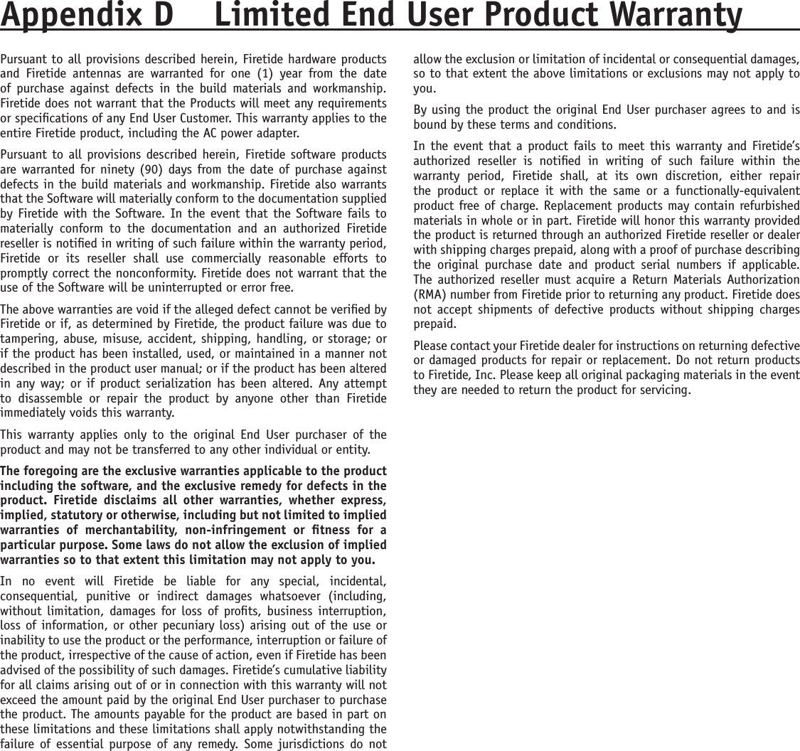 Appendix D  Limited End User Product WarrantyPursuant to all provisions described herein, Firetide hardware products and  Firetide  antennas  are  warranted  for  one  (1)  year  from  the  date of  purchase  against  defects  in  the  build  materials  and  workmanship. Firetide does not warrant that the Products will meet any requirements or specications of any End User Customer. This warranty applies to the entire Firetide product, including the AC power adapter.Pursuant to  all provisions described herein, Firetide software products are warranted for ninety (90) days from the date of purchase against defects in the build materials and workmanship. Firetide also warrants that the Software will materially conform to the documentation supplied by Firetide with the Software. In the event that the Software fails to materially  conform  to  the  documentation  and  an  authorized  Firetide reseller is notied in writing of such failure within the warranty period, Firetide  or  its  reseller  shall  use  commercially  reasonable  efforts  to promptly correct the nonconformity. Firetide does not warrant that the use of the Software will be uninterrupted or error free. The above warranties are void if the alleged defect cannot be veried by Firetide or if, as determined by Firetide, the product failure was due to tampering, abuse, misuse, accident, shipping, handling, or storage; or if the product has been installed, used, or maintained in a manner not described in the product user manual; or if the product has been altered in any way;  or  if product  serialization has  been altered. Any attempt to  disassemble  or  repair  the  product  by  anyone  other  than  Firetide immediately voids this warranty.This  warranty  applies  only  to  the  original  End  User  purchaser  of  the product and may not be transferred to any other individual or entity.The foregoing are the exclusive warranties applicable to the product including the software, and the exclusive remedy for defects in the product.  Firetide  disclaims  all  other  warranties,  whether  express, implied, statutory or otherwise, including but not limited to implied warranties  of  merchantability,  non-infringement  or  tness  for  a particular purpose. Some laws do not allow the exclusion of implied warranties so to that extent this limitation may not apply to you.In  no  event  will  Firetide  be  liable  for  any  special,  incidental, consequential,  punitive  or  indirect  damages  whatsoever  (including, without limitation, damages for loss  of  prots, business  interruption, loss of information, or other pecuniary loss) arising out of the use or inability to use the product or the performance, interruption or failure of the product, irrespective of the cause of action, even if Firetide has been advised of the possibility of such damages. Firetide’s cumulative liability for all claims arising out of or in connection with this warranty will not exceed the amount paid by the original End User purchaser to purchase the product. The amounts payable for the product are based in part on these limitations and these limitations shall apply notwithstanding the failure  of essential purpose  of any  remedy.  Some jurisdictions do  not allow the exclusion or limitation of incidental or consequential damages, so to that extent the above limitations or exclusions may not apply to you.By using the product the original End User purchaser agrees to and is bound by these terms and conditions.In the event that a product fails to  meet this warranty and Firetide’s authorized  reseller  is  notied  in  writing  of  such  failure  within  the warranty  period,  Firetide  shall,  at  its  own  discretion,  either  repair the  product  or  replace  it  with  the  same  or  a  functionally-equivalent product free of charge. Replacement products may contain refurbished materials in whole or in part. Firetide will honor this warranty provided the product is returned through an authorized Firetide reseller or dealer with shipping charges prepaid, along with a proof of purchase describing the  original  purchase  date  and  product  serial  numbers  if  applicable. The authorized reseller must acquire a  Return Materials Authorization (RMA) number from Firetide prior to returning any product. Firetide does not accept  shipments  of defective  products  without shipping  charges prepaid.Please contact your Firetide dealer for instructions on returning defective or damaged products for repair or replacement. Do not return products to Firetide, Inc. Please keep all original packaging materials in the event they are needed to return the product for servicing.