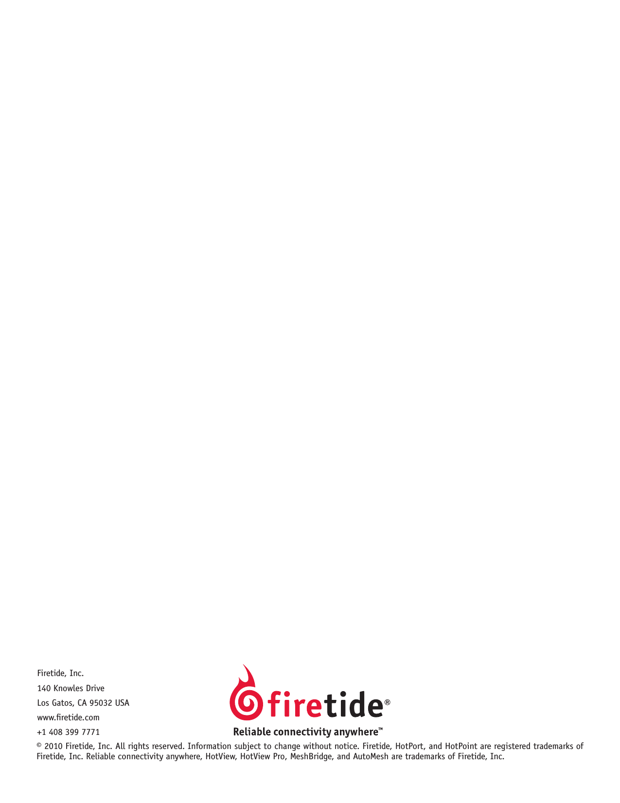 © 2010 Firetide, Inc. All rights reserved. Information subject to change without notice. Firetide, HotPort, and HotPoint are registered trademarks of Firetide, Inc. Reliable connectivity anywhere, HotView, HotView Pro, MeshBridge, and AutoMesh are trademarks of Firetide, Inc.Firetide, Inc.140 Knowles DriveLos Gatos, CA 95032 USAwww.retide.com+1 408 399 7771