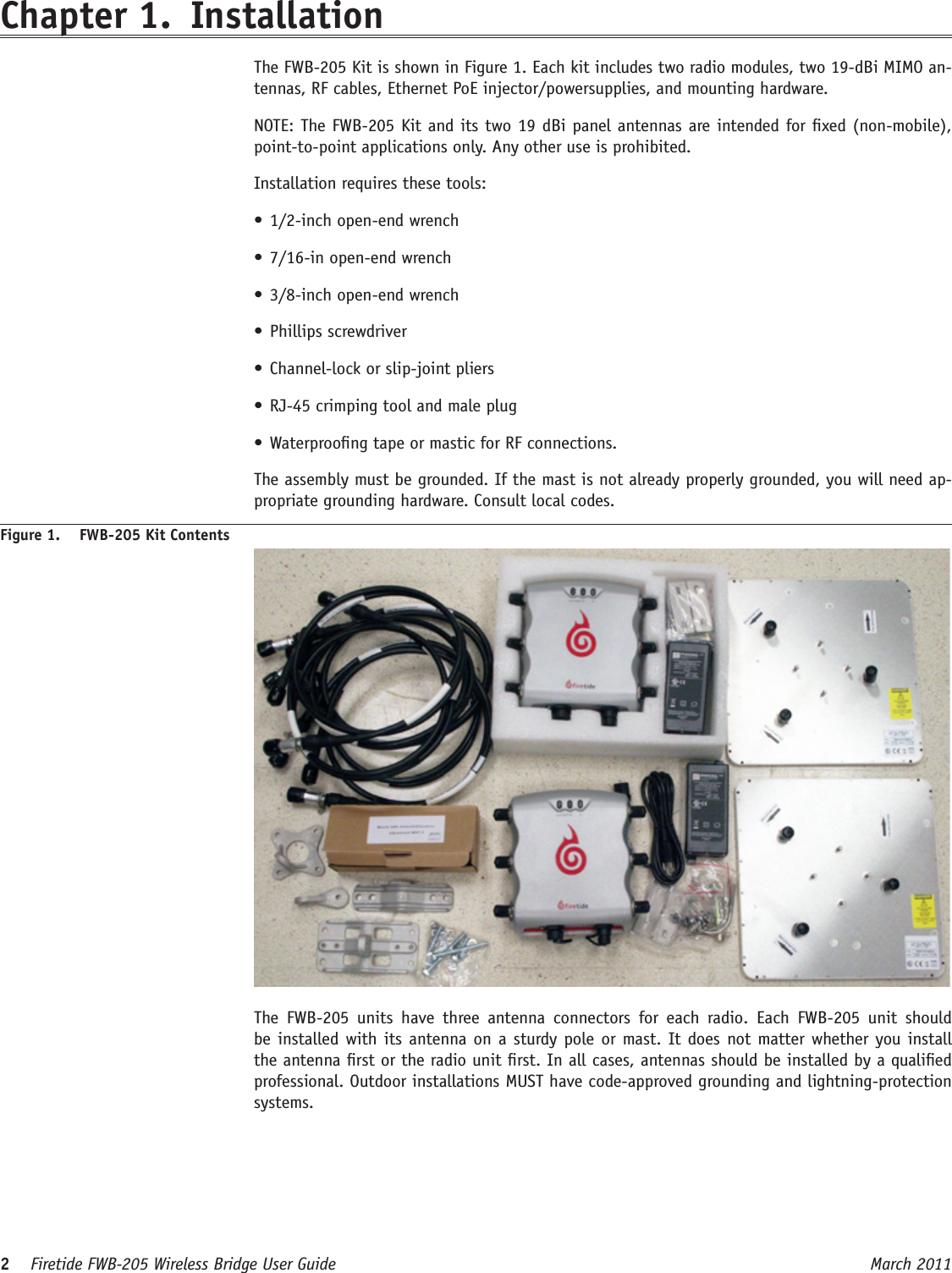 2    Firetide FWB-205 Wireless Bridge User Guide March 2011 Chapter 1.  Installation  The FWB-205 Kit is shown in Figure 1. Each kit includes two radio modules, two 19-dBi MIMO an-tennas, RF cables, Ethernet PoE injector/powersupplies, and mounting hardware.  NOTE: The FWB-205 Kit and its two 19 dBi panel antennas are intended for xed (non-mobile), point-to-point applications only. Any other use is prohibited.  Installation requires these tools:• 1/2-inch open-end wrench• 7/16-in open-end wrench• 3/8-inch open-end wrench• Phillips screwdriver• Channel-lock or slip-joint pliers• RJ-45 crimping tool and male plug• Waterproong tape or mastic for RF connections.  The assembly must be grounded. If the mast is not already properly grounded, you will need ap-propriate grounding hardware. Consult local codes.Figure 1.  FWB-205 Kit Contents  The  FWB-205  units  have  three  antenna  connectors  for  each  radio.  Each  FWB-205  unit  should be installed with its antenna on a sturdy pole or mast. It does not matter whether you install the antenna rst or the radio unit rst. In all cases, antennas should be installed by a qualied professional. Outdoor installations MUST have code-approved grounding and lightning-protection systems.