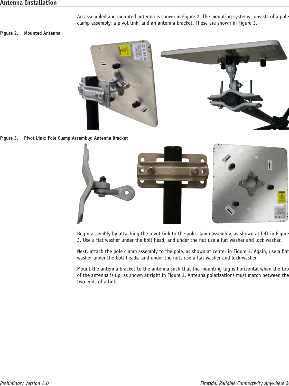 Firetide. Reliable Connectivity Anywhere 3 Preliminary Version 2.0Antenna Installation  An assembled and mounted antenna is shown in Figure 2. The mounting systems consists of a pole clamp assembly, a pivot link, and an antenna bracket. These are shown in Figure 3. Figure 2.  Mounted AntennaFigure 3.  Pivot Link; Pole Clamp Assembly; Antenna Bracket     Begin assembly by attaching the pivot link to the pole clamp assembly, as shown at left in Figure 3. Use a at washer under the bolt head, and under the nut use a at washer and lock washer.  Next, attach the pole clamp assembly to the pole, as shown at center in Figure 3. Again, use a at washer under the bolt heads, and under the nuts use a at washer and lock washer.  Mount the antenna bracket to the antenna such that the mounting lug is horizontal when the top of the antenna is up, as shown at right in Figure 3. Antenna polarizations must match between the two ends of a link.