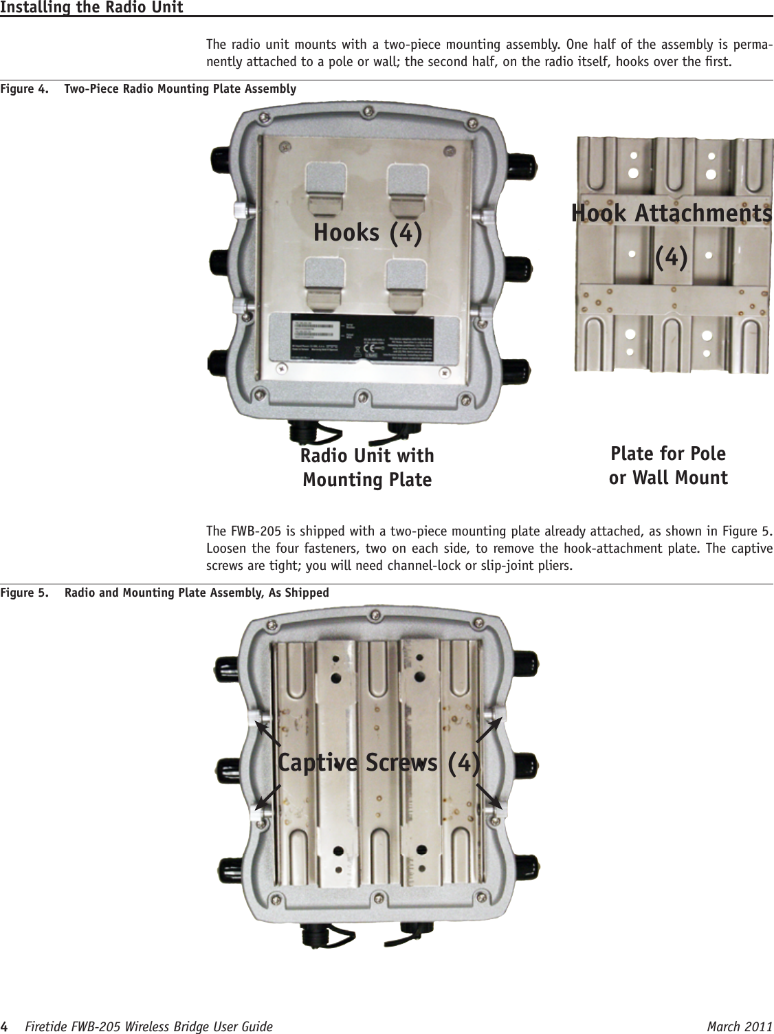 4    Firetide FWB-205 Wireless Bridge User Guide March 2011 Installing the Radio Unit  The radio unit mounts with a two-piece mounting assembly. One half of the assembly is perma-nently attached to a pole or wall; the second half, on the radio itself, hooks over the rst.Figure 4.  Two-Piece Radio Mounting Plate AssemblyHooks (4) Hook Attachments (4)Radio Unit with Mounting PlatePlate for Pole or Wall Mount  The FWB-205 is shipped with a two-piece mounting plate already attached, as shown in Figure 5. Loosen the four fasteners, two on each side, to remove the hook-attachment plate. The captive screws are tight; you will need channel-lock or slip-joint pliers.Figure 5.  Radio and Mounting Plate Assembly, As Shipped Captive Screws (4)