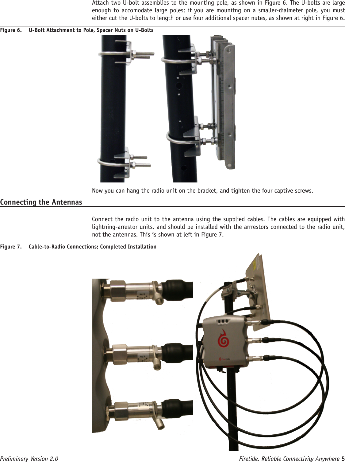 Firetide. Reliable Connectivity Anywhere 5 Preliminary Version 2.0  Attach two U-bolt assemblies to the mounting pole, as shown in Figure 6. The U-bolts are large enough to accomodate large poles;  if  you are mounitng on a smaller-dialmeter  pole, you  must either cut the U-bolts to length or use four additional spacer nutes, as shown at right in Figure 6.Figure 6.  U-Bolt Attachment to Pole, Spacer Nuts on U-Bolts Now you can hang the radio unit on the bracket, and tighten the four captive screws.Connecting the Antennas  Connect the radio unit to the antenna using the supplied cables. The cables are equipped with lightning-arrestor units, and should be installed with the arrrestors connected to the radio unit, not the antennas. This is shown at left in Figure 7.Figure 7.  Cable-to-Radio Connections; Completed Installation 