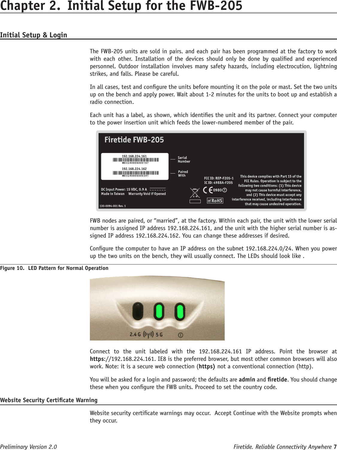 Firetide. Reliable Connectivity Anywhere 7 Preliminary Version 2.0Chapter 2.  Initial Setup for the FWB-205Initial Setup &amp; Login  The FWB-205 units are sold in pairs. and each pair has been programmed at the factory to work with  each  other.  Installation  of  the devices should only  be  done  by  qualied  and experienced personnel. Outdoor installation involves many safety hazards, including electrocution, lightning strikes, and falls. Please be careful.  In all cases, test and congure the units before mounting it on the pole or mast. Set the two units up on the bench and apply power. Wait about 1-2 minutes for the units to boot up and establish a radio connection.  Each unit has a label, as shown, which identies the unit and its partner. Connect your computer to the power insertion unit which feeds the lower-numbered member of the pair.MO 3 2 4 0 8 0 6 0 0 0 1 6 7MO 3 2 4 0 8 0 6 0 0 0 3 9 1192.168.224.161192.168.224.162  FWB nodes are paired, or “married”, at the factory. Within each pair, the unit with the lower serial number is assigned IP address 192.168.224.161, and the unit with the higher serial number is as-signed IP address 192.168.224.162. You can change these addresses if desired.  Congure the computer to have an IP address on the subnet 192.168.224.0/24. When you power up the two units on the bench, they will usually connect. The LEDs should look like .Figure 10.  LED Pattern for Normal Operation  Connect  to  the  unit  labeled  with  the  192.168.224.161  IP  address.  Point  the  browser  at https://192.168.224.161. IE8 is the preferred browser, but most other common browsers will also work. Note: it is a secure web connection (https) not a conventional connection (http).  You will be asked for a login and password; the defaults are admin and retide. You should change these when you congure the FWB units. Proceed to set the country code.Website Security Certicate Warning  Website security certicate warnings may occur.  Accept Continue with the Website prompts when they occur.                                                                   