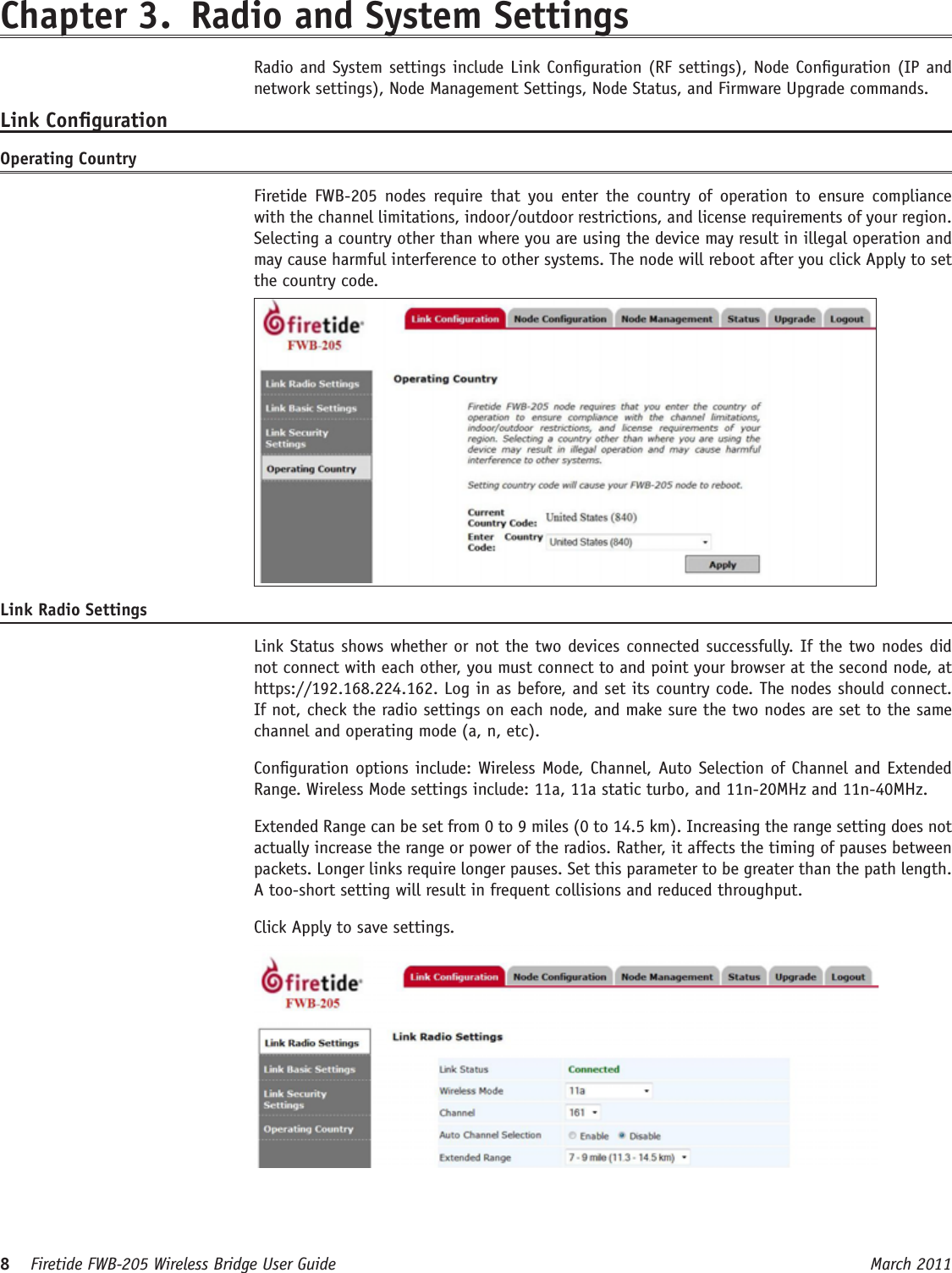 8    Firetide FWB-205 Wireless Bridge User Guide March 2011 Chapter 3.  Radio and System Settings  Radio and System settings include Link Conguration (RF settings), Node Conguration (IP and network settings), Node Management Settings, Node Status, and Firmware Upgrade commands.Link CongurationOperating Country   Firetide  FWB-205  nodes  require  that  you  enter  the  country  of  operation  to  ensure  compliance with the channel limitations, indoor/outdoor restrictions, and license requirements of your region. Selecting a country other than where you are using the device may result in illegal operation and may cause harmful interference to other systems. The node will reboot after you click Apply to set the country code. Link Radio Settings  Link Status shows whether or not the two devices connected successfully. If the two nodes did not connect with each other, you must connect to and point your browser at the second node, at https://192.168.224.162. Log in as before, and set its country code. The nodes should connect. If not, check the radio settings on each node, and make sure the two nodes are set to the same channel and operating mode (a, n, etc).  Conguration options include: Wireless Mode, Channel, Auto Selection of Channel and Extended Range. Wireless Mode settings include: 11a, 11a static turbo, and 11n-20MHz and 11n-40MHz.   Extended Range can be set from 0 to 9 miles (0 to 14.5 km). Increasing the range setting does not actually increase the range or power of the radios. Rather, it affects the timing of pauses between packets. Longer links require longer pauses. Set this parameter to be greater than the path length. A too-short setting will result in frequent collisions and reduced throughput.  Click Apply to save settings.      