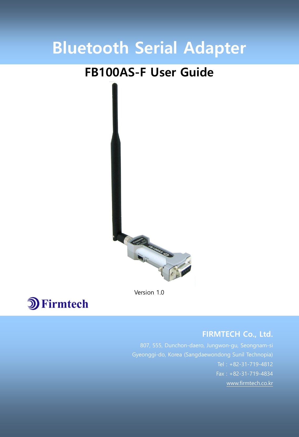 Bluetooth Serial Adapter FB100AS-F User Guide  Version 1.0    FIRMTECH Co., Ltd. 807, 555, Dunchon-daero, Jungwon-gu, Seongnam-si Gyeonggi-do, Korea (Sangdaewondong Sunil Technopia) Tel : +82-31-719-4812 Fax : +82-31-719-4834 www.firmtech.co.kr 