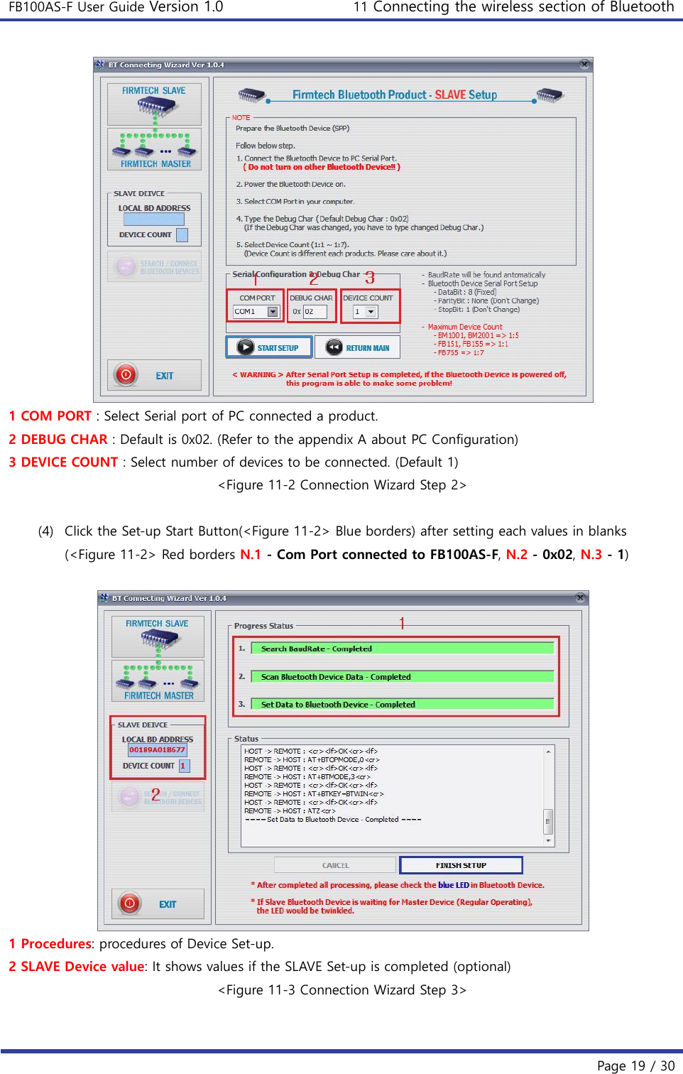 FB100AS-F User Guide Version 1.0 11 Connecting the wireless section of Bluetooth   Page 19 / 30   1 COM PORT : Select Serial port of PC connected a product. 2 DEBUG CHAR : Default is 0x02. (Refer to the appendix A about PC Configuration) 3 DEVICE COUNT : Select number of devices to be connected. (Default 1) &lt;Figure 11-2 Connection Wizard Step 2&gt;  (4) Click the Set-up Start Button(&lt;Figure 11-2&gt; Blue borders) after setting each values in blanks (&lt;Figure 11-2&gt; Red borders N.1 - Com Port connected to FB100AS-F, N.2 - 0x02, N.3 - 1)   1 Procedures: procedures of Device Set-up. 2 SLAVE Device value: It shows values if the SLAVE Set-up is completed (optional) &lt;Figure 11-3 Connection Wizard Step 3&gt;  