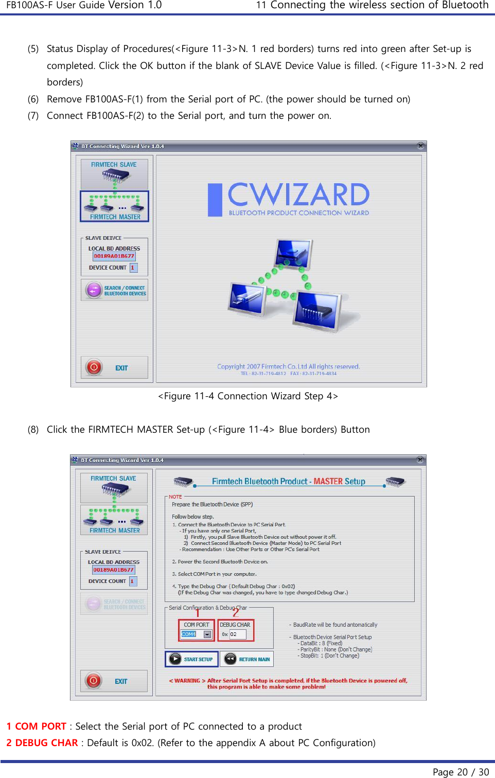 FB100AS-F User Guide Version 1.0 11 Connecting the wireless section of Bluetooth   Page 20 / 30  (5) Status Display of Procedures(&lt;Figure 11-3&gt;N. 1 red borders) turns red into green after Set-up is completed. Click the OK button if the blank of SLAVE Device Value is filled. (&lt;Figure 11-3&gt;N. 2 red borders) (6) Remove FB100AS-F(1) from the Serial port of PC. (the power should be turned on) (7) Connect FB100AS-F(2) to the Serial port, and turn the power on.   &lt;Figure 11-4 Connection Wizard Step 4&gt;  (8) Click the FIRMTECH MASTER Set-up (&lt;Figure 11-4&gt; Blue borders) Button    1 COM PORT : Select the Serial port of PC connected to a product 2 DEBUG CHAR : Default is 0x02. (Refer to the appendix A about PC Configuration) 