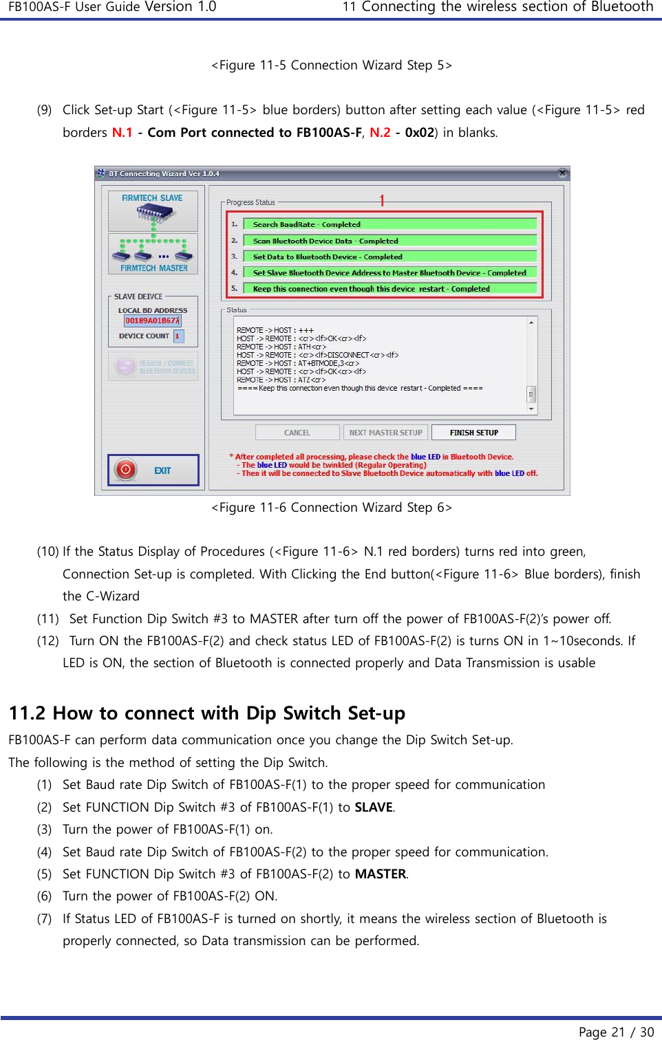 FB100AS-F User Guide Version 1.0 11 Connecting the wireless section of Bluetooth   Page 21 / 30  &lt;Figure 11-5 Connection Wizard Step 5&gt;  (9) Click Set-up Start (&lt;Figure 11-5&gt; blue borders) button after setting each value (&lt;Figure 11-5&gt; red borders N.1 - Com Port connected to FB100AS-F, N.2 - 0x02) in blanks.   &lt;Figure 11-6 Connection Wizard Step 6&gt;  (10) If the Status Display of Procedures (&lt;Figure 11-6&gt; N.1 red borders) turns red into green, Connection Set-up is completed. With Clicking the End button(&lt;Figure 11-6&gt; Blue borders), finish the C-Wizard (11)   Set Function Dip Switch #3 to MASTER after turn off the power of FB100AS-F(2)’s power off. (12)   Turn ON the FB100AS-F(2) and check status LED of FB100AS-F(2) is turns ON in 1~10seconds. If LED is ON, the section of Bluetooth is connected properly and Data Transmission is usable  11.2 How to connect with Dip Switch Set-up FB100AS-F can perform data communication once you change the Dip Switch Set-up. The following is the method of setting the Dip Switch. (1) Set Baud rate Dip Switch of FB100AS-F(1) to the proper speed for communication (2) Set FUNCTION Dip Switch #3 of FB100AS-F(1) to SLAVE. (3) Turn the power of FB100AS-F(1) on. (4) Set Baud rate Dip Switch of FB100AS-F(2) to the proper speed for communication. (5) Set FUNCTION Dip Switch #3 of FB100AS-F(2) to MASTER. (6) Turn the power of FB100AS-F(2) ON. (7) If Status LED of FB100AS-F is turned on shortly, it means the wireless section of Bluetooth is properly connected, so Data transmission can be performed.    
