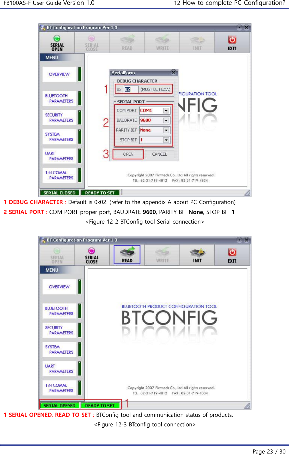 FB100AS-F User Guide Version 1.0 12 How to complete PC Configuration?   Page 23 / 30   1 DEBUG CHARACTER : Default is 0x02. (refer to the appendix A about PC Configuration) 2 SERIAL PORT : COM PORT proper port, BAUDRATE 9600, PARITY BIT None, STOP BIT 1 &lt;Figure 12-2 BTConfig tool Serial connection&gt;   1 SERIAL OPENED, READ TO SET : BTConfig tool and communication status of products. &lt;Figure 12-3 BTconfig tool connection&gt;  