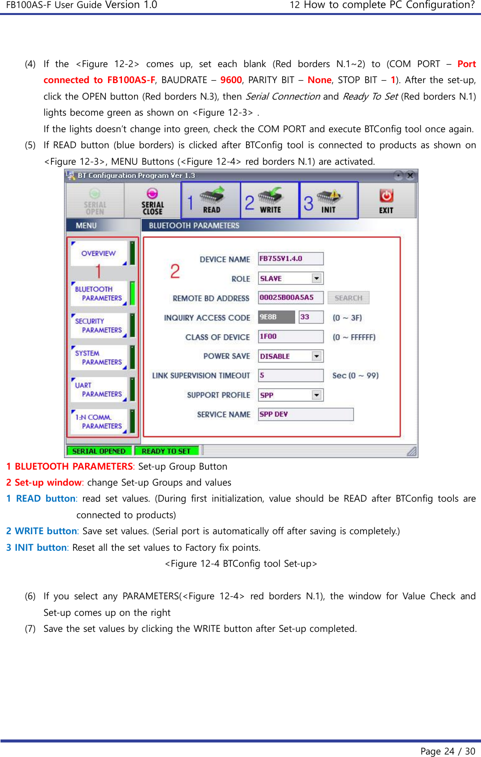 FB100AS-F User Guide Version 1.0 12 How to complete PC Configuration?   Page 24 / 30   (4) If  the  &lt;Figure  12-2&gt;  comes  up,  set  each  blank  (Red  borders  N.1~2)  to  (COM  PORT  –  Port connected to FB100AS-F, BAUDRATE – 9600, PARITY BIT – None, STOP BIT – 1). After the set-up, click the OPEN button (Red borders N.3), then Serial Connection and Ready To Set (Red borders N.1) lights become green as shown on &lt;Figure 12-3&gt; . If the lights doesn’t change into green, check the COM PORT and execute BTConfig tool once again. (5) If READ button (blue borders) is clicked after BTConfig tool is connected to products as shown on &lt;Figure 12-3&gt;, MENU Buttons (&lt;Figure 12-4&gt; red borders N.1) are activated.  1 BLUETOOTH PARAMETERS: Set-up Group Button 2 Set-up window: change Set-up Groups and values 1  READ  button:  read set  values. (During  first initialization,  value  should  be  READ  after  BTConfig tools  are connected to products) 2 WRITE button: Save set values. (Serial port is automatically off after saving is completely.) 3 INIT button: Reset all the set values to Factory fix points. &lt;Figure 12-4 BTConfig tool Set-up&gt;  (6) If  you  select  any  PARAMETERS(&lt;Figure  12-4&gt;  red  borders  N.1),  the  window  for  Value  Check  and Set-up comes up on the right (7) Save the set values by clicking the WRITE button after Set-up completed. 
