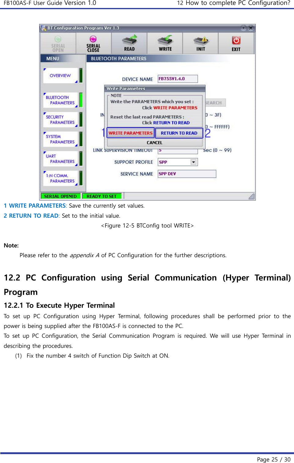 FB100AS-F User Guide Version 1.0 12 How to complete PC Configuration?   Page 25 / 30   1 WRITE PARAMETERS: Save the currently set values. 2 RETURN TO READ: Set to the initial value. &lt;Figure 12-5 BTConfig tool WRITE&gt;  Note: Please refer to the appendix A of PC Configuration for the further descriptions.  12.2  PC  Configuration  using  Serial  Communication  (Hyper  Terminal) Program 12.2.1 To Execute Hyper Terminal To  set  up  PC  Configuration  using  Hyper  Terminal,  following  procedures  shall  be  performed  prior  to  the power is being supplied after the FB100AS-F is connected to the PC. To  set  up  PC  Configuration, the  Serial  Communication Program  is  required.  We  will use  Hyper  Terminal in describing the procedures. (1) Fix the number 4 switch of Function Dip Switch at ON. 