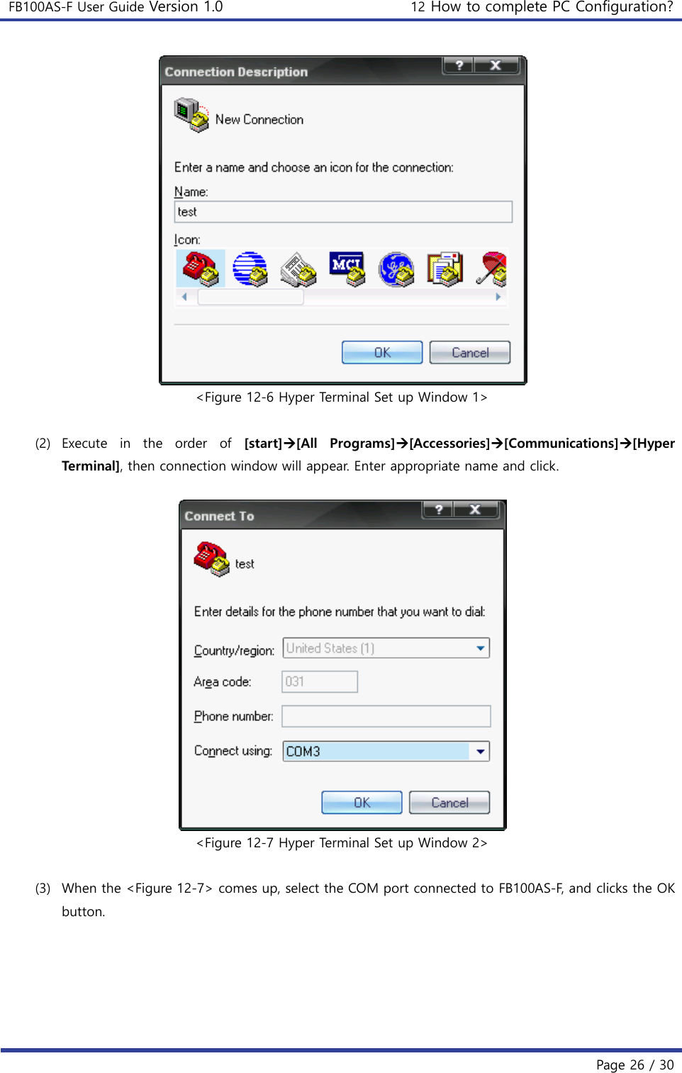 FB100AS-F User Guide Version 1.0 12 How to complete PC Configuration?   Page 26 / 30   &lt;Figure 12-6 Hyper Terminal Set up Window 1&gt;  (2) Execute  in  the  order  of  [start][All  Programs][Accessories][Communications][Hyper Terminal], then connection window will appear. Enter appropriate name and click.   &lt;Figure 12-7 Hyper Terminal Set up Window 2&gt;  (3) When the &lt;Figure 12-7&gt; comes up, select the COM port connected to FB100AS-F, and clicks the OK button. 